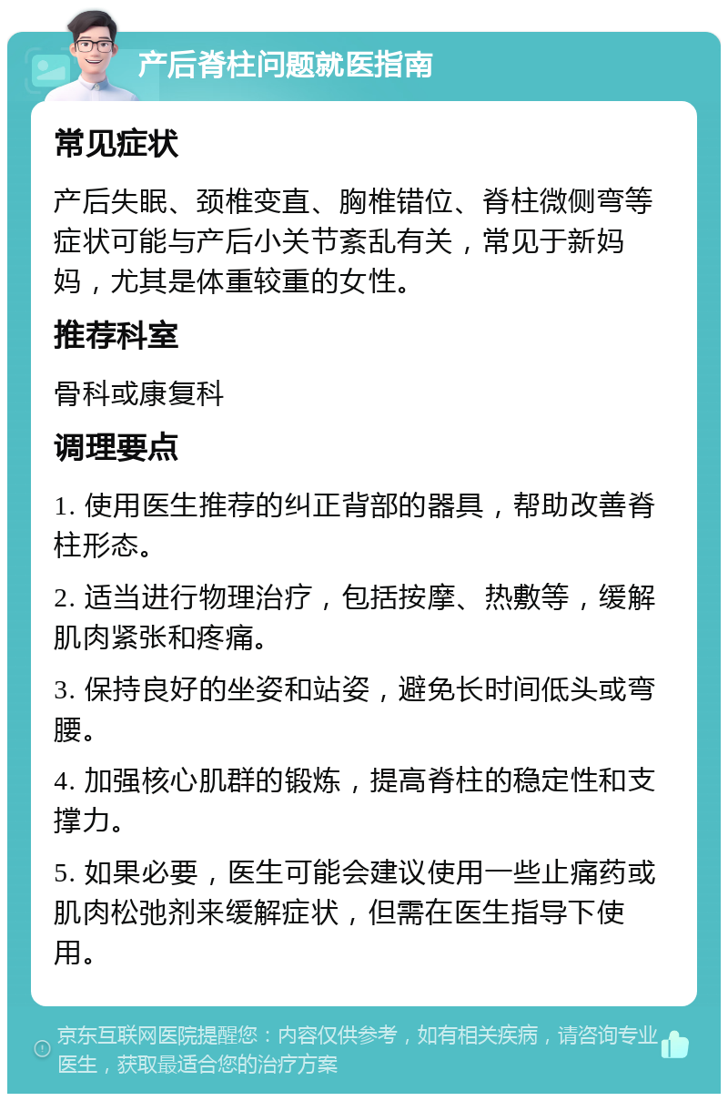 产后脊柱问题就医指南 常见症状 产后失眠、颈椎变直、胸椎错位、脊柱微侧弯等症状可能与产后小关节紊乱有关，常见于新妈妈，尤其是体重较重的女性。 推荐科室 骨科或康复科 调理要点 1. 使用医生推荐的纠正背部的器具，帮助改善脊柱形态。 2. 适当进行物理治疗，包括按摩、热敷等，缓解肌肉紧张和疼痛。 3. 保持良好的坐姿和站姿，避免长时间低头或弯腰。 4. 加强核心肌群的锻炼，提高脊柱的稳定性和支撑力。 5. 如果必要，医生可能会建议使用一些止痛药或肌肉松弛剂来缓解症状，但需在医生指导下使用。