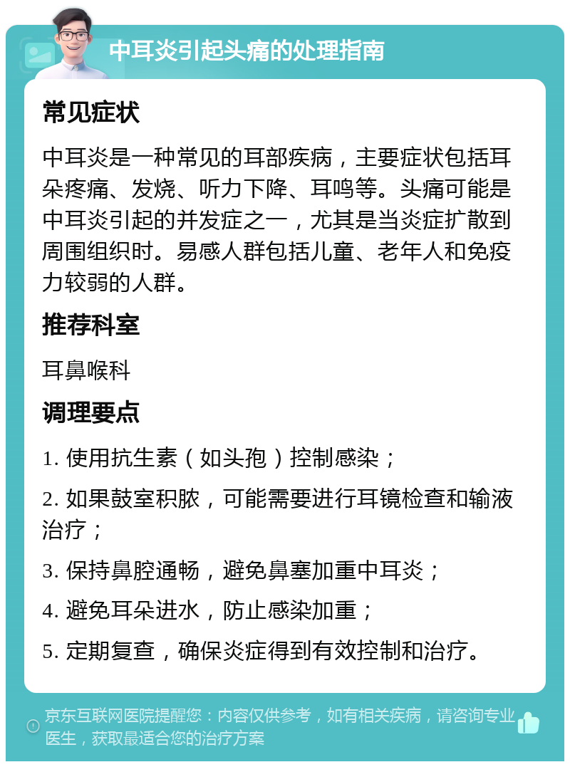 中耳炎引起头痛的处理指南 常见症状 中耳炎是一种常见的耳部疾病，主要症状包括耳朵疼痛、发烧、听力下降、耳鸣等。头痛可能是中耳炎引起的并发症之一，尤其是当炎症扩散到周围组织时。易感人群包括儿童、老年人和免疫力较弱的人群。 推荐科室 耳鼻喉科 调理要点 1. 使用抗生素（如头孢）控制感染； 2. 如果鼓室积脓，可能需要进行耳镜检查和输液治疗； 3. 保持鼻腔通畅，避免鼻塞加重中耳炎； 4. 避免耳朵进水，防止感染加重； 5. 定期复查，确保炎症得到有效控制和治疗。