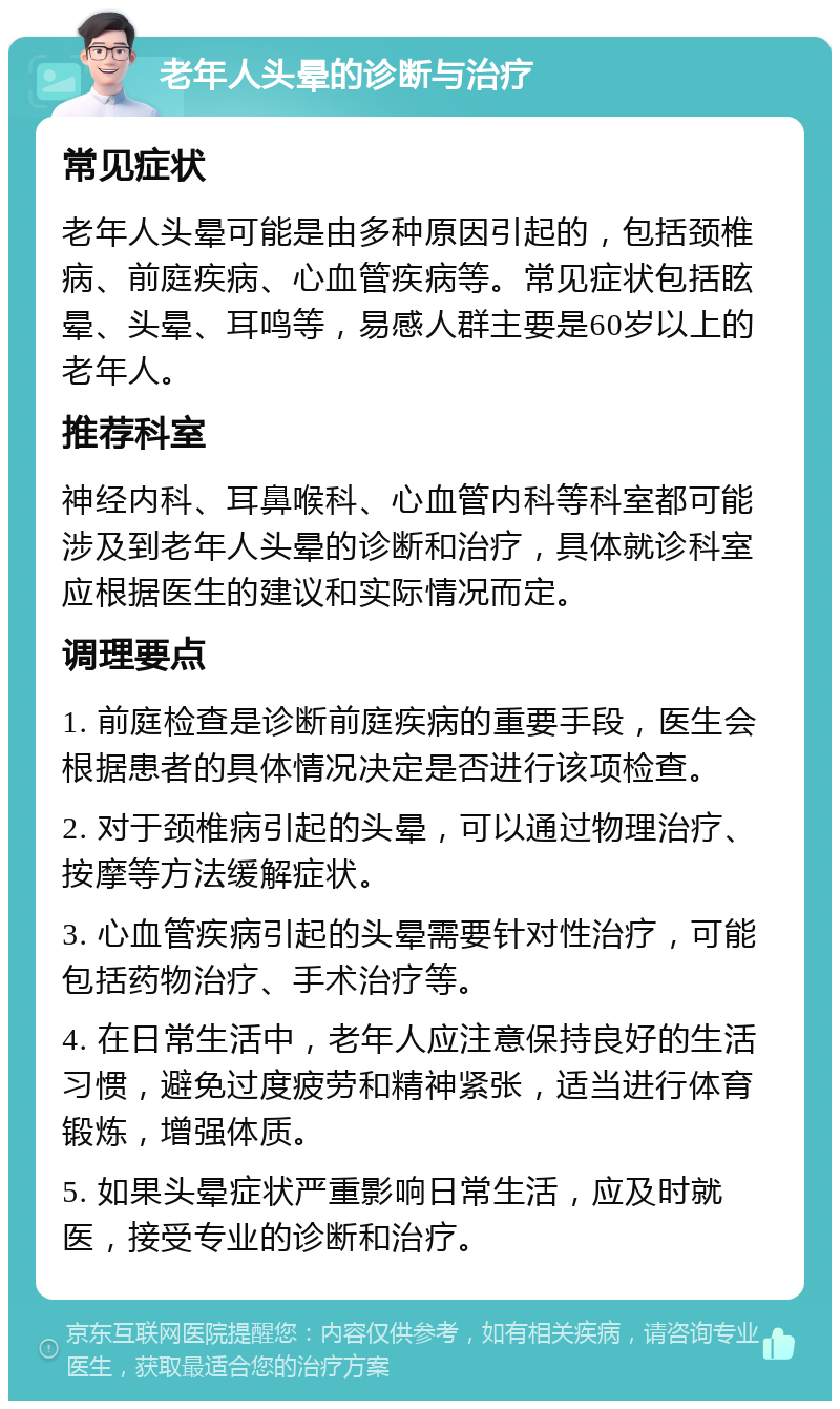 老年人头晕的诊断与治疗 常见症状 老年人头晕可能是由多种原因引起的，包括颈椎病、前庭疾病、心血管疾病等。常见症状包括眩晕、头晕、耳鸣等，易感人群主要是60岁以上的老年人。 推荐科室 神经内科、耳鼻喉科、心血管内科等科室都可能涉及到老年人头晕的诊断和治疗，具体就诊科室应根据医生的建议和实际情况而定。 调理要点 1. 前庭检查是诊断前庭疾病的重要手段，医生会根据患者的具体情况决定是否进行该项检查。 2. 对于颈椎病引起的头晕，可以通过物理治疗、按摩等方法缓解症状。 3. 心血管疾病引起的头晕需要针对性治疗，可能包括药物治疗、手术治疗等。 4. 在日常生活中，老年人应注意保持良好的生活习惯，避免过度疲劳和精神紧张，适当进行体育锻炼，增强体质。 5. 如果头晕症状严重影响日常生活，应及时就医，接受专业的诊断和治疗。