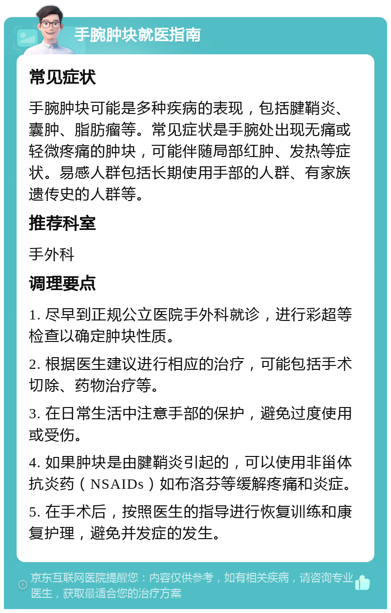 手腕肿块就医指南 常见症状 手腕肿块可能是多种疾病的表现，包括腱鞘炎、囊肿、脂肪瘤等。常见症状是手腕处出现无痛或轻微疼痛的肿块，可能伴随局部红肿、发热等症状。易感人群包括长期使用手部的人群、有家族遗传史的人群等。 推荐科室 手外科 调理要点 1. 尽早到正规公立医院手外科就诊，进行彩超等检查以确定肿块性质。 2. 根据医生建议进行相应的治疗，可能包括手术切除、药物治疗等。 3. 在日常生活中注意手部的保护，避免过度使用或受伤。 4. 如果肿块是由腱鞘炎引起的，可以使用非甾体抗炎药（NSAIDs）如布洛芬等缓解疼痛和炎症。 5. 在手术后，按照医生的指导进行恢复训练和康复护理，避免并发症的发生。