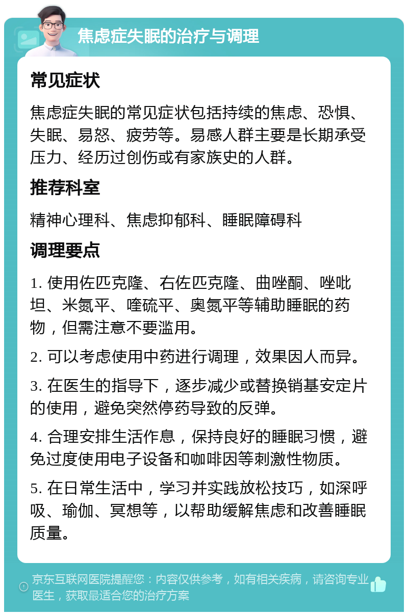 焦虑症失眠的治疗与调理 常见症状 焦虑症失眠的常见症状包括持续的焦虑、恐惧、失眠、易怒、疲劳等。易感人群主要是长期承受压力、经历过创伤或有家族史的人群。 推荐科室 精神心理科、焦虑抑郁科、睡眠障碍科 调理要点 1. 使用佐匹克隆、右佐匹克隆、曲唑酮、唑吡坦、米氮平、喹硫平、奥氮平等辅助睡眠的药物，但需注意不要滥用。 2. 可以考虑使用中药进行调理，效果因人而异。 3. 在医生的指导下，逐步减少或替换销基安定片的使用，避免突然停药导致的反弹。 4. 合理安排生活作息，保持良好的睡眠习惯，避免过度使用电子设备和咖啡因等刺激性物质。 5. 在日常生活中，学习并实践放松技巧，如深呼吸、瑜伽、冥想等，以帮助缓解焦虑和改善睡眠质量。