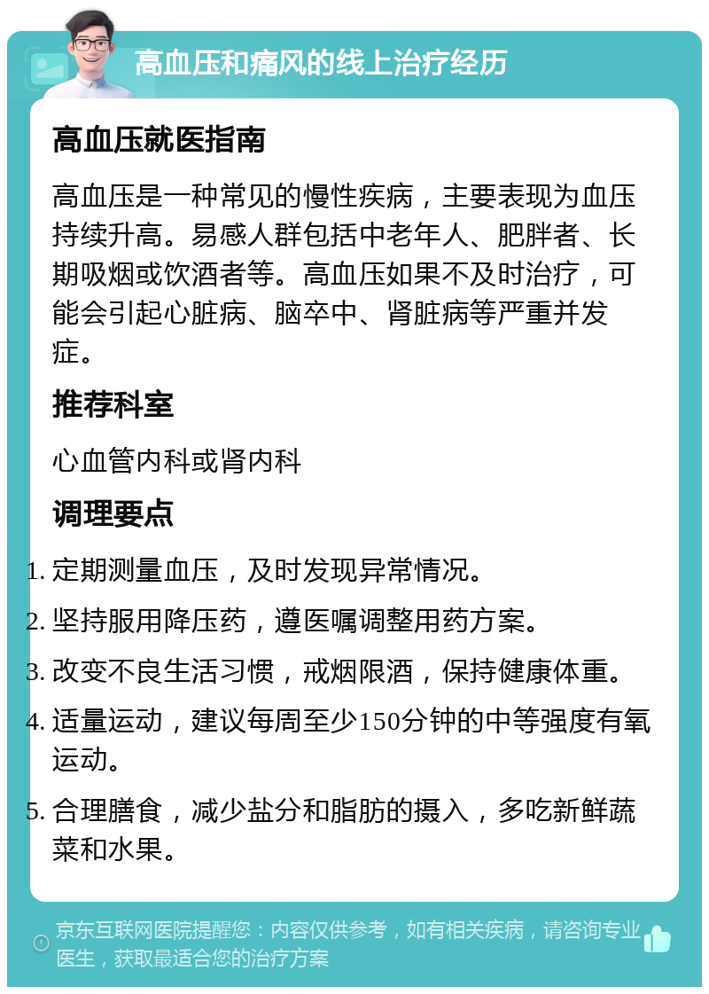 高血压和痛风的线上治疗经历 高血压就医指南 高血压是一种常见的慢性疾病，主要表现为血压持续升高。易感人群包括中老年人、肥胖者、长期吸烟或饮酒者等。高血压如果不及时治疗，可能会引起心脏病、脑卒中、肾脏病等严重并发症。 推荐科室 心血管内科或肾内科 调理要点 定期测量血压，及时发现异常情况。 坚持服用降压药，遵医嘱调整用药方案。 改变不良生活习惯，戒烟限酒，保持健康体重。 适量运动，建议每周至少150分钟的中等强度有氧运动。 合理膳食，减少盐分和脂肪的摄入，多吃新鲜蔬菜和水果。