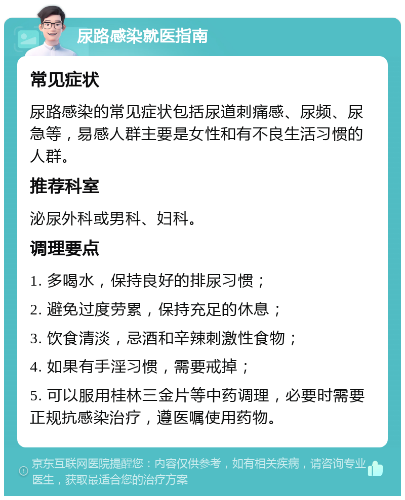 尿路感染就医指南 常见症状 尿路感染的常见症状包括尿道刺痛感、尿频、尿急等，易感人群主要是女性和有不良生活习惯的人群。 推荐科室 泌尿外科或男科、妇科。 调理要点 1. 多喝水，保持良好的排尿习惯； 2. 避免过度劳累，保持充足的休息； 3. 饮食清淡，忌酒和辛辣刺激性食物； 4. 如果有手淫习惯，需要戒掉； 5. 可以服用桂林三金片等中药调理，必要时需要正规抗感染治疗，遵医嘱使用药物。