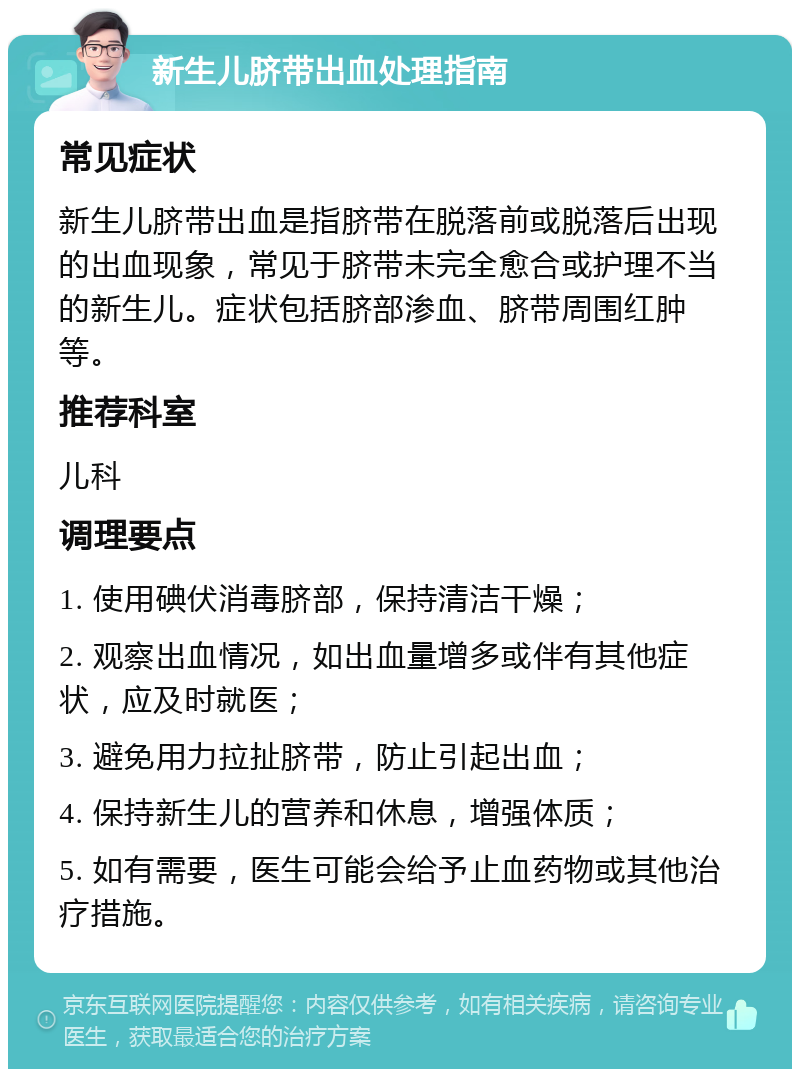 新生儿脐带出血处理指南 常见症状 新生儿脐带出血是指脐带在脱落前或脱落后出现的出血现象，常见于脐带未完全愈合或护理不当的新生儿。症状包括脐部渗血、脐带周围红肿等。 推荐科室 儿科 调理要点 1. 使用碘伏消毒脐部，保持清洁干燥； 2. 观察出血情况，如出血量增多或伴有其他症状，应及时就医； 3. 避免用力拉扯脐带，防止引起出血； 4. 保持新生儿的营养和休息，增强体质； 5. 如有需要，医生可能会给予止血药物或其他治疗措施。