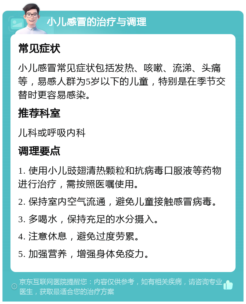 小儿感冒的治疗与调理 常见症状 小儿感冒常见症状包括发热、咳嗽、流涕、头痛等，易感人群为5岁以下的儿童，特别是在季节交替时更容易感染。 推荐科室 儿科或呼吸内科 调理要点 1. 使用小儿豉翅清热颗粒和抗病毒口服液等药物进行治疗，需按照医嘱使用。 2. 保持室内空气流通，避免儿童接触感冒病毒。 3. 多喝水，保持充足的水分摄入。 4. 注意休息，避免过度劳累。 5. 加强营养，增强身体免疫力。