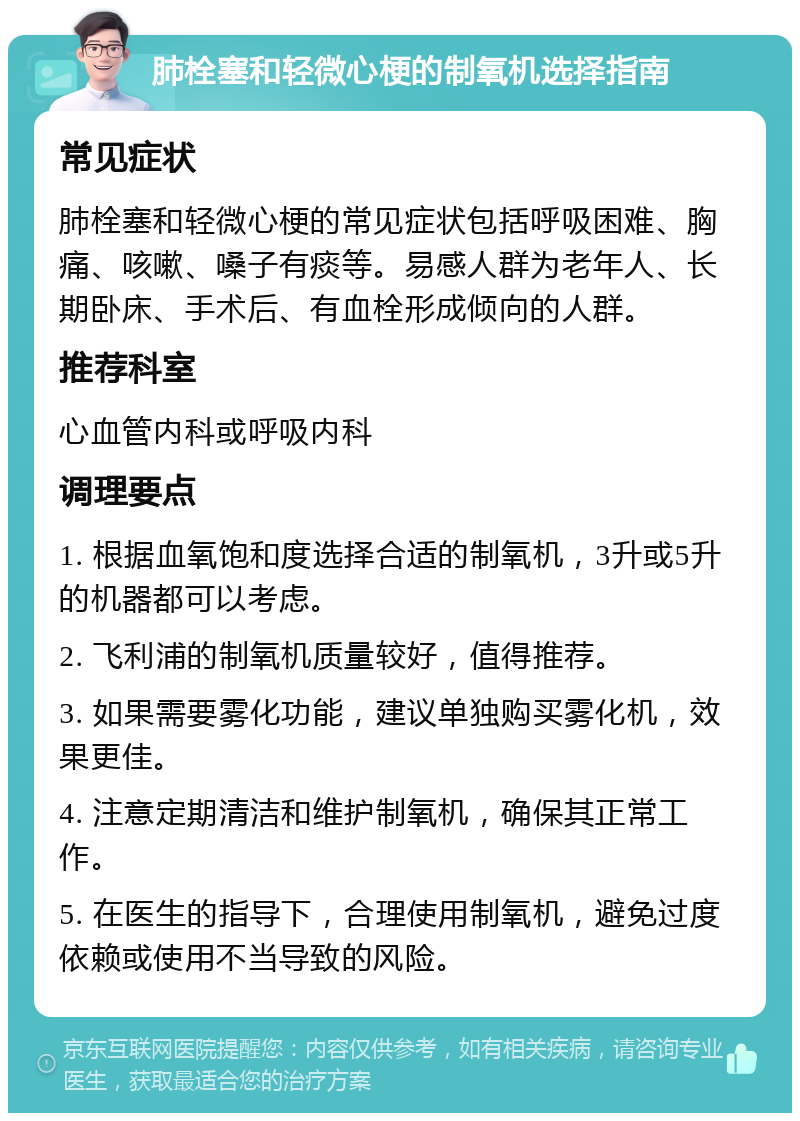 肺栓塞和轻微心梗的制氧机选择指南 常见症状 肺栓塞和轻微心梗的常见症状包括呼吸困难、胸痛、咳嗽、嗓子有痰等。易感人群为老年人、长期卧床、手术后、有血栓形成倾向的人群。 推荐科室 心血管内科或呼吸内科 调理要点 1. 根据血氧饱和度选择合适的制氧机，3升或5升的机器都可以考虑。 2. 飞利浦的制氧机质量较好，值得推荐。 3. 如果需要雾化功能，建议单独购买雾化机，效果更佳。 4. 注意定期清洁和维护制氧机，确保其正常工作。 5. 在医生的指导下，合理使用制氧机，避免过度依赖或使用不当导致的风险。