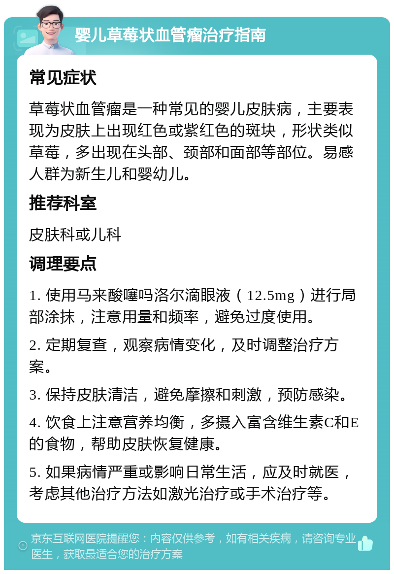 婴儿草莓状血管瘤治疗指南 常见症状 草莓状血管瘤是一种常见的婴儿皮肤病，主要表现为皮肤上出现红色或紫红色的斑块，形状类似草莓，多出现在头部、颈部和面部等部位。易感人群为新生儿和婴幼儿。 推荐科室 皮肤科或儿科 调理要点 1. 使用马来酸噻吗洛尔滴眼液（12.5mg）进行局部涂抹，注意用量和频率，避免过度使用。 2. 定期复查，观察病情变化，及时调整治疗方案。 3. 保持皮肤清洁，避免摩擦和刺激，预防感染。 4. 饮食上注意营养均衡，多摄入富含维生素C和E的食物，帮助皮肤恢复健康。 5. 如果病情严重或影响日常生活，应及时就医，考虑其他治疗方法如激光治疗或手术治疗等。