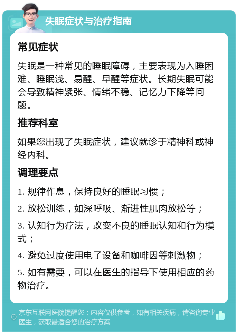 失眠症状与治疗指南 常见症状 失眠是一种常见的睡眠障碍，主要表现为入睡困难、睡眠浅、易醒、早醒等症状。长期失眠可能会导致精神紧张、情绪不稳、记忆力下降等问题。 推荐科室 如果您出现了失眠症状，建议就诊于精神科或神经内科。 调理要点 1. 规律作息，保持良好的睡眠习惯； 2. 放松训练，如深呼吸、渐进性肌肉放松等； 3. 认知行为疗法，改变不良的睡眠认知和行为模式； 4. 避免过度使用电子设备和咖啡因等刺激物； 5. 如有需要，可以在医生的指导下使用相应的药物治疗。