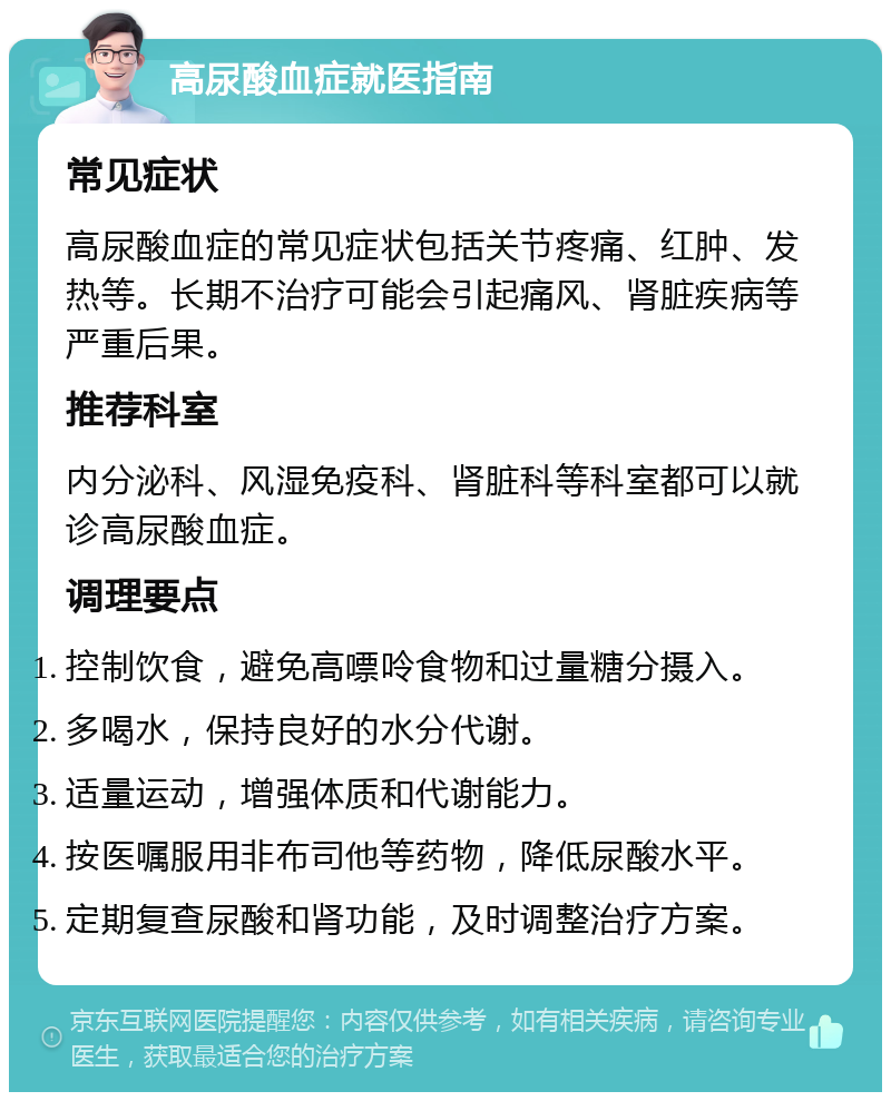 高尿酸血症就医指南 常见症状 高尿酸血症的常见症状包括关节疼痛、红肿、发热等。长期不治疗可能会引起痛风、肾脏疾病等严重后果。 推荐科室 内分泌科、风湿免疫科、肾脏科等科室都可以就诊高尿酸血症。 调理要点 控制饮食，避免高嘌呤食物和过量糖分摄入。 多喝水，保持良好的水分代谢。 适量运动，增强体质和代谢能力。 按医嘱服用非布司他等药物，降低尿酸水平。 定期复查尿酸和肾功能，及时调整治疗方案。