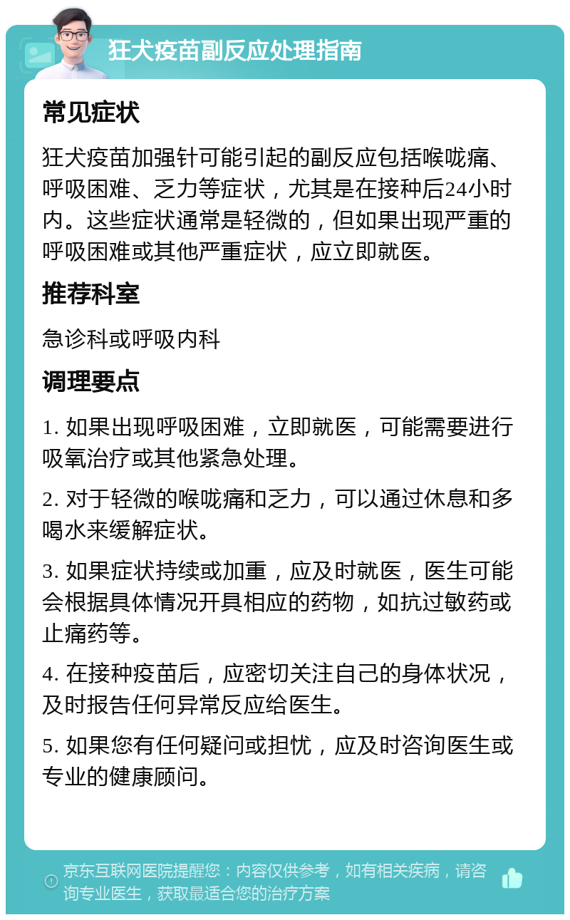 狂犬疫苗副反应处理指南 常见症状 狂犬疫苗加强针可能引起的副反应包括喉咙痛、呼吸困难、乏力等症状，尤其是在接种后24小时内。这些症状通常是轻微的，但如果出现严重的呼吸困难或其他严重症状，应立即就医。 推荐科室 急诊科或呼吸内科 调理要点 1. 如果出现呼吸困难，立即就医，可能需要进行吸氧治疗或其他紧急处理。 2. 对于轻微的喉咙痛和乏力，可以通过休息和多喝水来缓解症状。 3. 如果症状持续或加重，应及时就医，医生可能会根据具体情况开具相应的药物，如抗过敏药或止痛药等。 4. 在接种疫苗后，应密切关注自己的身体状况，及时报告任何异常反应给医生。 5. 如果您有任何疑问或担忧，应及时咨询医生或专业的健康顾问。