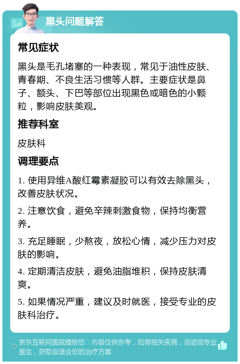 黑头问题解答 常见症状 黑头是毛孔堵塞的一种表现，常见于油性皮肤、青春期、不良生活习惯等人群。主要症状是鼻子、额头、下巴等部位出现黑色或暗色的小颗粒，影响皮肤美观。 推荐科室 皮肤科 调理要点 1. 使用异维A酸红霉素凝胶可以有效去除黑头，改善皮肤状况。 2. 注意饮食，避免辛辣刺激食物，保持均衡营养。 3. 充足睡眠，少熬夜，放松心情，减少压力对皮肤的影响。 4. 定期清洁皮肤，避免油脂堆积，保持皮肤清爽。 5. 如果情况严重，建议及时就医，接受专业的皮肤科治疗。