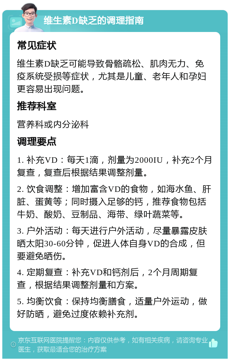 维生素D缺乏的调理指南 常见症状 维生素D缺乏可能导致骨骼疏松、肌肉无力、免疫系统受损等症状，尤其是儿童、老年人和孕妇更容易出现问题。 推荐科室 营养科或内分泌科 调理要点 1. 补充VD：每天1滴，剂量为2000IU，补充2个月复查，复查后根据结果调整剂量。 2. 饮食调整：增加富含VD的食物，如海水鱼、肝脏、蛋黄等；同时摄入足够的钙，推荐食物包括牛奶、酸奶、豆制品、海带、绿叶蔬菜等。 3. 户外活动：每天进行户外活动，尽量暴露皮肤晒太阳30-60分钟，促进人体自身VD的合成，但要避免晒伤。 4. 定期复查：补充VD和钙剂后，2个月周期复查，根据结果调整剂量和方案。 5. 均衡饮食：保持均衡膳食，适量户外运动，做好防晒，避免过度依赖补充剂。