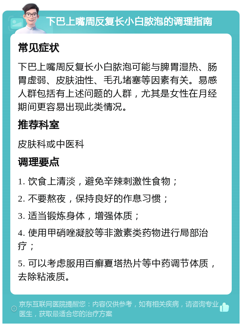 下巴上嘴周反复长小白脓泡的调理指南 常见症状 下巴上嘴周反复长小白脓泡可能与脾胃湿热、肠胃虚弱、皮肤油性、毛孔堵塞等因素有关。易感人群包括有上述问题的人群，尤其是女性在月经期间更容易出现此类情况。 推荐科室 皮肤科或中医科 调理要点 1. 饮食上清淡，避免辛辣刺激性食物； 2. 不要熬夜，保持良好的作息习惯； 3. 适当锻炼身体，增强体质； 4. 使用甲硝唑凝胶等非激素类药物进行局部治疗； 5. 可以考虑服用百癣夏塔热片等中药调节体质，去除粘液质。