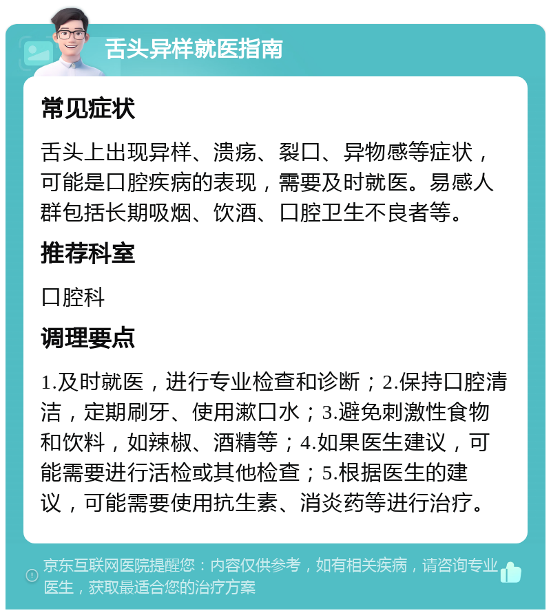 舌头异样就医指南 常见症状 舌头上出现异样、溃疡、裂口、异物感等症状，可能是口腔疾病的表现，需要及时就医。易感人群包括长期吸烟、饮酒、口腔卫生不良者等。 推荐科室 口腔科 调理要点 1.及时就医，进行专业检查和诊断；2.保持口腔清洁，定期刷牙、使用漱口水；3.避免刺激性食物和饮料，如辣椒、酒精等；4.如果医生建议，可能需要进行活检或其他检查；5.根据医生的建议，可能需要使用抗生素、消炎药等进行治疗。