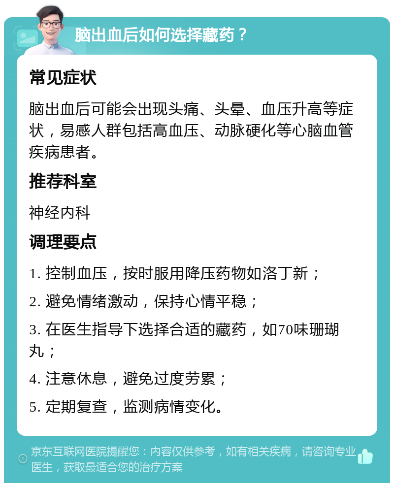 脑出血后如何选择藏药？ 常见症状 脑出血后可能会出现头痛、头晕、血压升高等症状，易感人群包括高血压、动脉硬化等心脑血管疾病患者。 推荐科室 神经内科 调理要点 1. 控制血压，按时服用降压药物如洛丁新； 2. 避免情绪激动，保持心情平稳； 3. 在医生指导下选择合适的藏药，如70味珊瑚丸； 4. 注意休息，避免过度劳累； 5. 定期复查，监测病情变化。