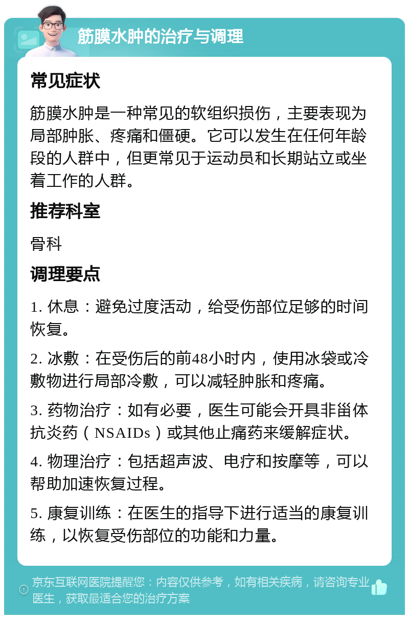 筋膜水肿的治疗与调理 常见症状 筋膜水肿是一种常见的软组织损伤，主要表现为局部肿胀、疼痛和僵硬。它可以发生在任何年龄段的人群中，但更常见于运动员和长期站立或坐着工作的人群。 推荐科室 骨科 调理要点 1. 休息：避免过度活动，给受伤部位足够的时间恢复。 2. 冰敷：在受伤后的前48小时内，使用冰袋或冷敷物进行局部冷敷，可以减轻肿胀和疼痛。 3. 药物治疗：如有必要，医生可能会开具非甾体抗炎药（NSAIDs）或其他止痛药来缓解症状。 4. 物理治疗：包括超声波、电疗和按摩等，可以帮助加速恢复过程。 5. 康复训练：在医生的指导下进行适当的康复训练，以恢复受伤部位的功能和力量。