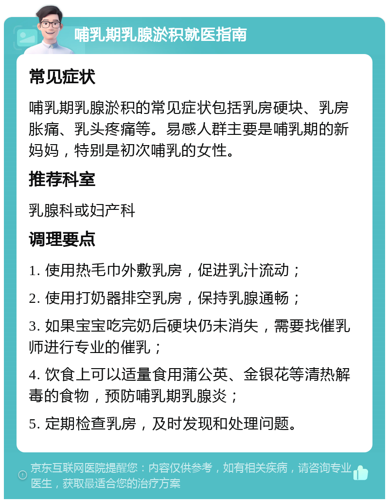 哺乳期乳腺淤积就医指南 常见症状 哺乳期乳腺淤积的常见症状包括乳房硬块、乳房胀痛、乳头疼痛等。易感人群主要是哺乳期的新妈妈，特别是初次哺乳的女性。 推荐科室 乳腺科或妇产科 调理要点 1. 使用热毛巾外敷乳房，促进乳汁流动； 2. 使用打奶器排空乳房，保持乳腺通畅； 3. 如果宝宝吃完奶后硬块仍未消失，需要找催乳师进行专业的催乳； 4. 饮食上可以适量食用蒲公英、金银花等清热解毒的食物，预防哺乳期乳腺炎； 5. 定期检查乳房，及时发现和处理问题。