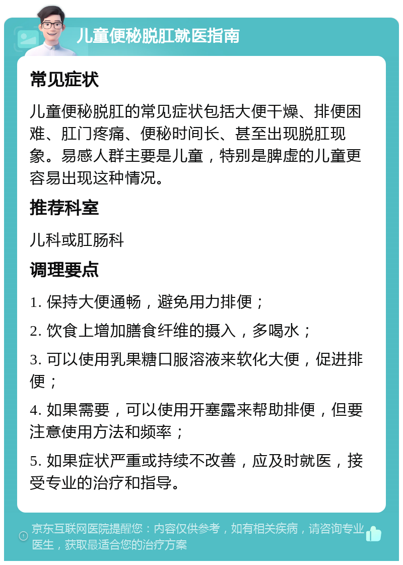 儿童便秘脱肛就医指南 常见症状 儿童便秘脱肛的常见症状包括大便干燥、排便困难、肛门疼痛、便秘时间长、甚至出现脱肛现象。易感人群主要是儿童，特别是脾虚的儿童更容易出现这种情况。 推荐科室 儿科或肛肠科 调理要点 1. 保持大便通畅，避免用力排便； 2. 饮食上增加膳食纤维的摄入，多喝水； 3. 可以使用乳果糖口服溶液来软化大便，促进排便； 4. 如果需要，可以使用开塞露来帮助排便，但要注意使用方法和频率； 5. 如果症状严重或持续不改善，应及时就医，接受专业的治疗和指导。