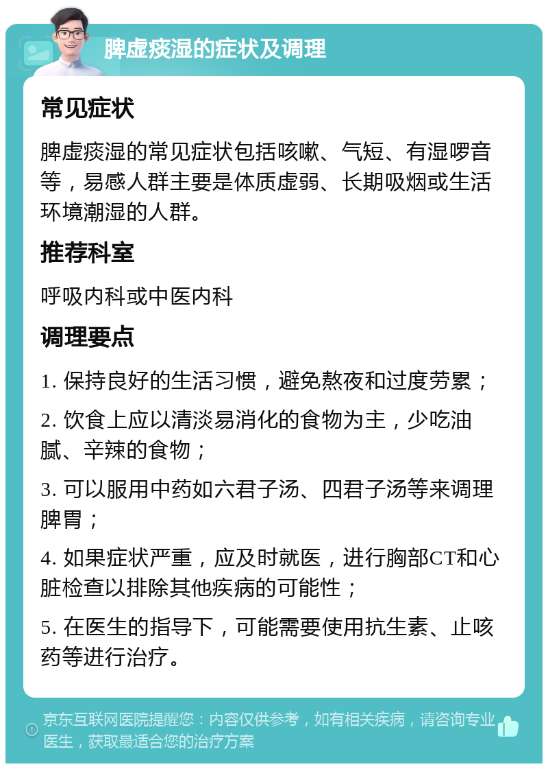 脾虚痰湿的症状及调理 常见症状 脾虚痰湿的常见症状包括咳嗽、气短、有湿啰音等，易感人群主要是体质虚弱、长期吸烟或生活环境潮湿的人群。 推荐科室 呼吸内科或中医内科 调理要点 1. 保持良好的生活习惯，避免熬夜和过度劳累； 2. 饮食上应以清淡易消化的食物为主，少吃油腻、辛辣的食物； 3. 可以服用中药如六君子汤、四君子汤等来调理脾胃； 4. 如果症状严重，应及时就医，进行胸部CT和心脏检查以排除其他疾病的可能性； 5. 在医生的指导下，可能需要使用抗生素、止咳药等进行治疗。