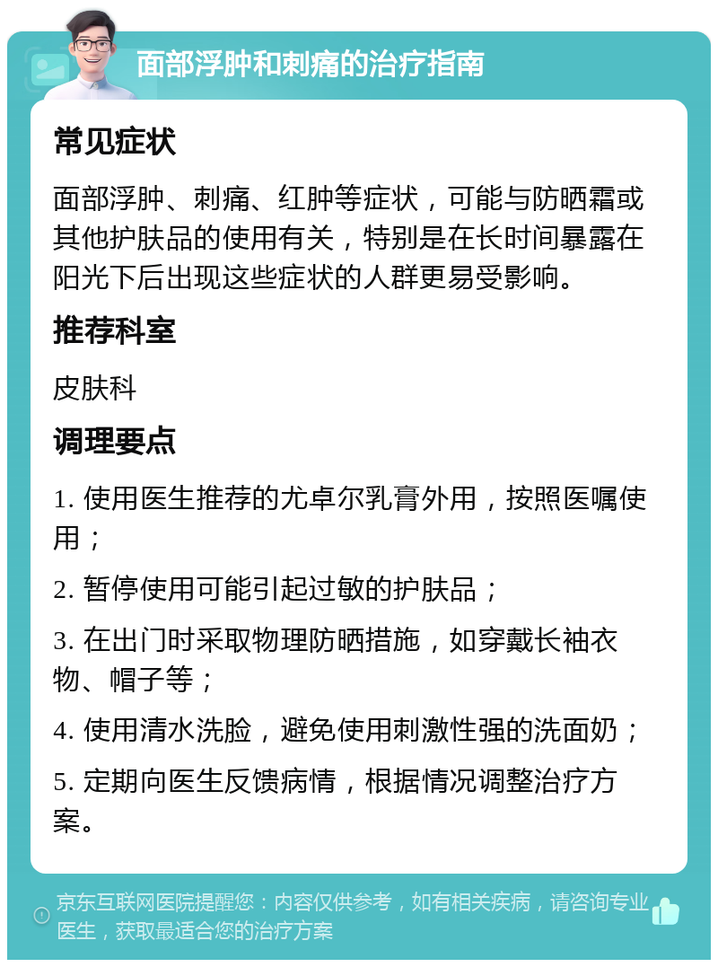 面部浮肿和刺痛的治疗指南 常见症状 面部浮肿、刺痛、红肿等症状，可能与防晒霜或其他护肤品的使用有关，特别是在长时间暴露在阳光下后出现这些症状的人群更易受影响。 推荐科室 皮肤科 调理要点 1. 使用医生推荐的尤卓尔乳膏外用，按照医嘱使用； 2. 暂停使用可能引起过敏的护肤品； 3. 在出门时采取物理防晒措施，如穿戴长袖衣物、帽子等； 4. 使用清水洗脸，避免使用刺激性强的洗面奶； 5. 定期向医生反馈病情，根据情况调整治疗方案。