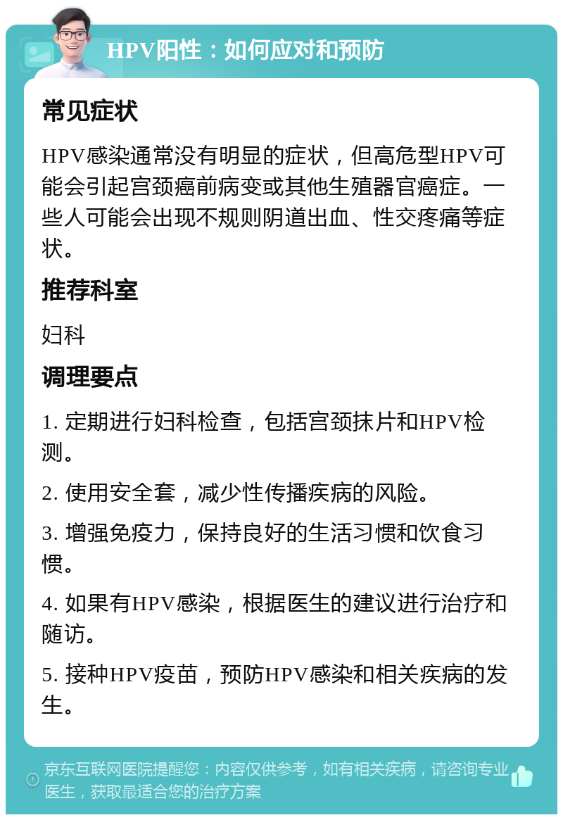 HPV阳性：如何应对和预防 常见症状 HPV感染通常没有明显的症状，但高危型HPV可能会引起宫颈癌前病变或其他生殖器官癌症。一些人可能会出现不规则阴道出血、性交疼痛等症状。 推荐科室 妇科 调理要点 1. 定期进行妇科检查，包括宫颈抹片和HPV检测。 2. 使用安全套，减少性传播疾病的风险。 3. 增强免疫力，保持良好的生活习惯和饮食习惯。 4. 如果有HPV感染，根据医生的建议进行治疗和随访。 5. 接种HPV疫苗，预防HPV感染和相关疾病的发生。