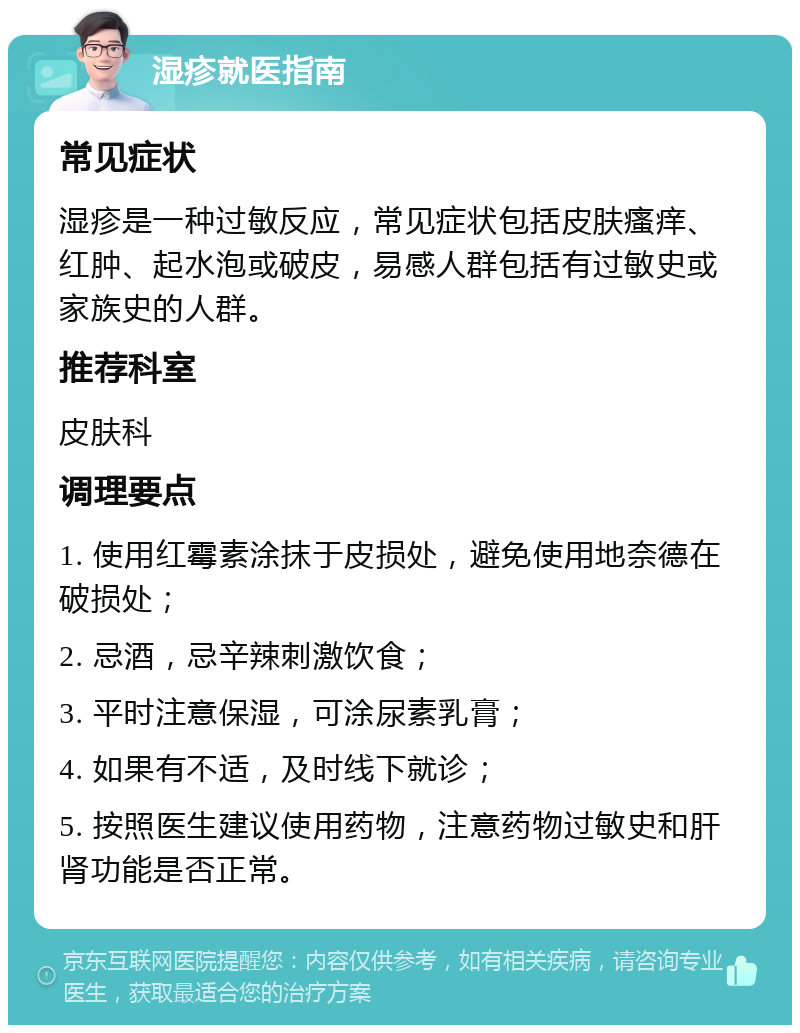 湿疹就医指南 常见症状 湿疹是一种过敏反应，常见症状包括皮肤瘙痒、红肿、起水泡或破皮，易感人群包括有过敏史或家族史的人群。 推荐科室 皮肤科 调理要点 1. 使用红霉素涂抹于皮损处，避免使用地奈德在破损处； 2. 忌酒，忌辛辣刺激饮食； 3. 平时注意保湿，可涂尿素乳膏； 4. 如果有不适，及时线下就诊； 5. 按照医生建议使用药物，注意药物过敏史和肝肾功能是否正常。