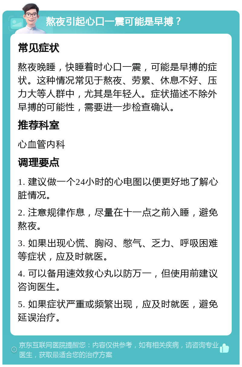 熬夜引起心口一震可能是早搏？ 常见症状 熬夜晚睡，快睡着时心口一震，可能是早搏的症状。这种情况常见于熬夜、劳累、休息不好、压力大等人群中，尤其是年轻人。症状描述不除外早搏的可能性，需要进一步检查确认。 推荐科室 心血管内科 调理要点 1. 建议做一个24小时的心电图以便更好地了解心脏情况。 2. 注意规律作息，尽量在十一点之前入睡，避免熬夜。 3. 如果出现心慌、胸闷、憋气、乏力、呼吸困难等症状，应及时就医。 4. 可以备用速效救心丸以防万一，但使用前建议咨询医生。 5. 如果症状严重或频繁出现，应及时就医，避免延误治疗。