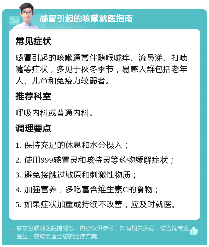 感冒引起的咳嗽就医指南 常见症状 感冒引起的咳嗽通常伴随喉咙痒、流鼻涕、打喷嚏等症状，多见于秋冬季节，易感人群包括老年人、儿童和免疫力较弱者。 推荐科室 呼吸内科或普通内科。 调理要点 1. 保持充足的休息和水分摄入； 2. 使用999感冒灵和咳特灵等药物缓解症状； 3. 避免接触过敏原和刺激性物质； 4. 加强营养，多吃富含维生素C的食物； 5. 如果症状加重或持续不改善，应及时就医。