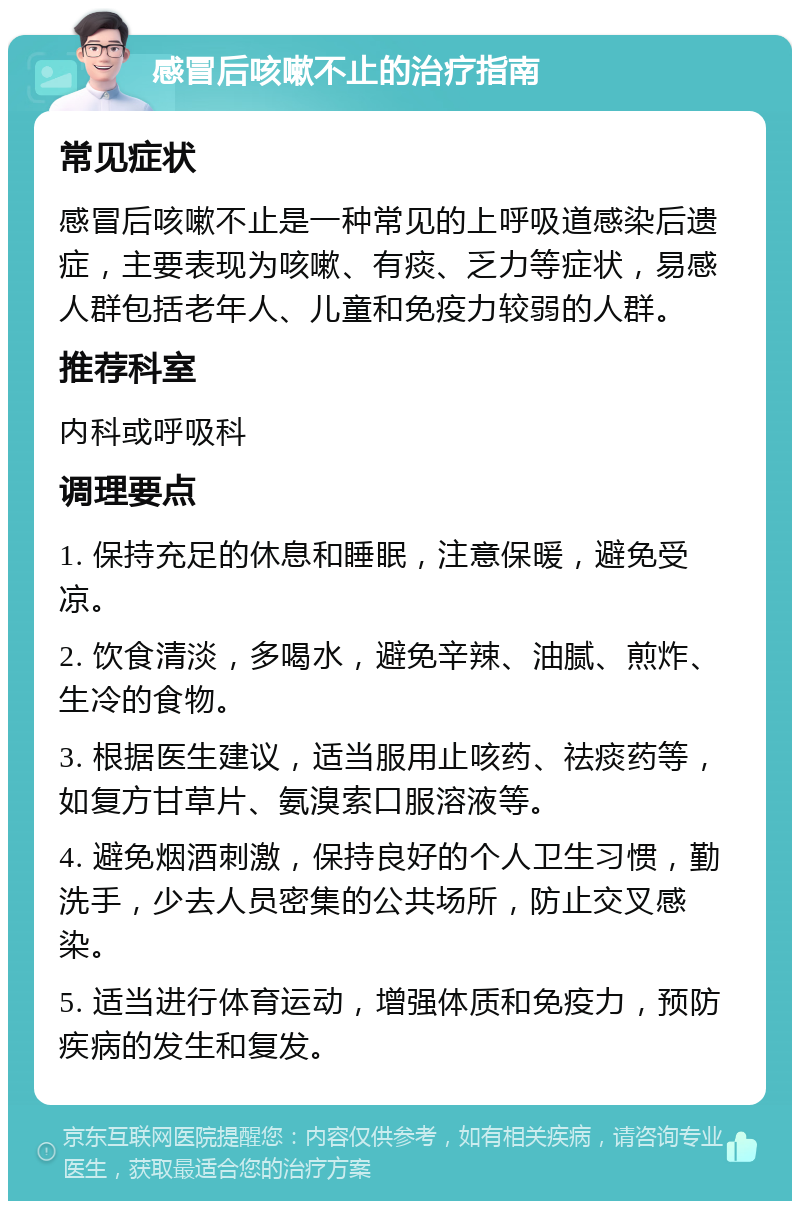 感冒后咳嗽不止的治疗指南 常见症状 感冒后咳嗽不止是一种常见的上呼吸道感染后遗症，主要表现为咳嗽、有痰、乏力等症状，易感人群包括老年人、儿童和免疫力较弱的人群。 推荐科室 内科或呼吸科 调理要点 1. 保持充足的休息和睡眠，注意保暖，避免受凉。 2. 饮食清淡，多喝水，避免辛辣、油腻、煎炸、生冷的食物。 3. 根据医生建议，适当服用止咳药、祛痰药等，如复方甘草片、氨溴索口服溶液等。 4. 避免烟酒刺激，保持良好的个人卫生习惯，勤洗手，少去人员密集的公共场所，防止交叉感染。 5. 适当进行体育运动，增强体质和免疫力，预防疾病的发生和复发。