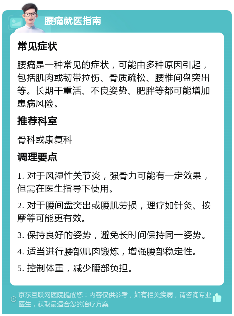 腰痛就医指南 常见症状 腰痛是一种常见的症状，可能由多种原因引起，包括肌肉或韧带拉伤、骨质疏松、腰椎间盘突出等。长期干重活、不良姿势、肥胖等都可能增加患病风险。 推荐科室 骨科或康复科 调理要点 1. 对于风湿性关节炎，强骨力可能有一定效果，但需在医生指导下使用。 2. 对于腰间盘突出或腰肌劳损，理疗如针灸、按摩等可能更有效。 3. 保持良好的姿势，避免长时间保持同一姿势。 4. 适当进行腰部肌肉锻炼，增强腰部稳定性。 5. 控制体重，减少腰部负担。