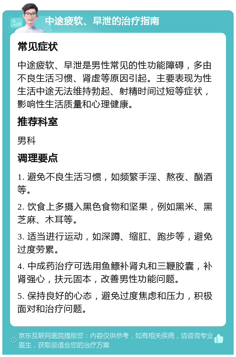 中途疲软、早泄的治疗指南 常见症状 中途疲软、早泄是男性常见的性功能障碍，多由不良生活习惯、肾虚等原因引起。主要表现为性生活中途无法维持勃起、射精时间过短等症状，影响性生活质量和心理健康。 推荐科室 男科 调理要点 1. 避免不良生活习惯，如频繁手淫、熬夜、酗酒等。 2. 饮食上多摄入黑色食物和坚果，例如黑米、黑芝麻、木耳等。 3. 适当进行运动，如深蹲、缩肛、跑步等，避免过度劳累。 4. 中成药治疗可选用鱼鳔补肾丸和三鞭胶囊，补肾强心，扶元固本，改善男性功能问题。 5. 保持良好的心态，避免过度焦虑和压力，积极面对和治疗问题。