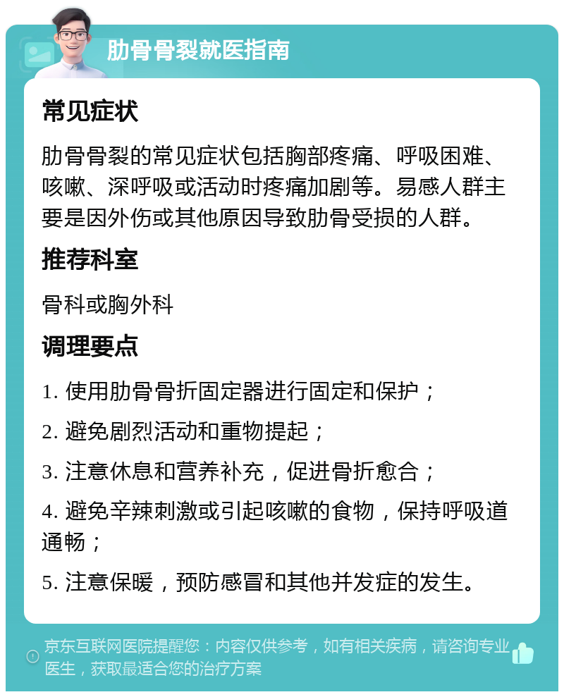 肋骨骨裂就医指南 常见症状 肋骨骨裂的常见症状包括胸部疼痛、呼吸困难、咳嗽、深呼吸或活动时疼痛加剧等。易感人群主要是因外伤或其他原因导致肋骨受损的人群。 推荐科室 骨科或胸外科 调理要点 1. 使用肋骨骨折固定器进行固定和保护； 2. 避免剧烈活动和重物提起； 3. 注意休息和营养补充，促进骨折愈合； 4. 避免辛辣刺激或引起咳嗽的食物，保持呼吸道通畅； 5. 注意保暖，预防感冒和其他并发症的发生。