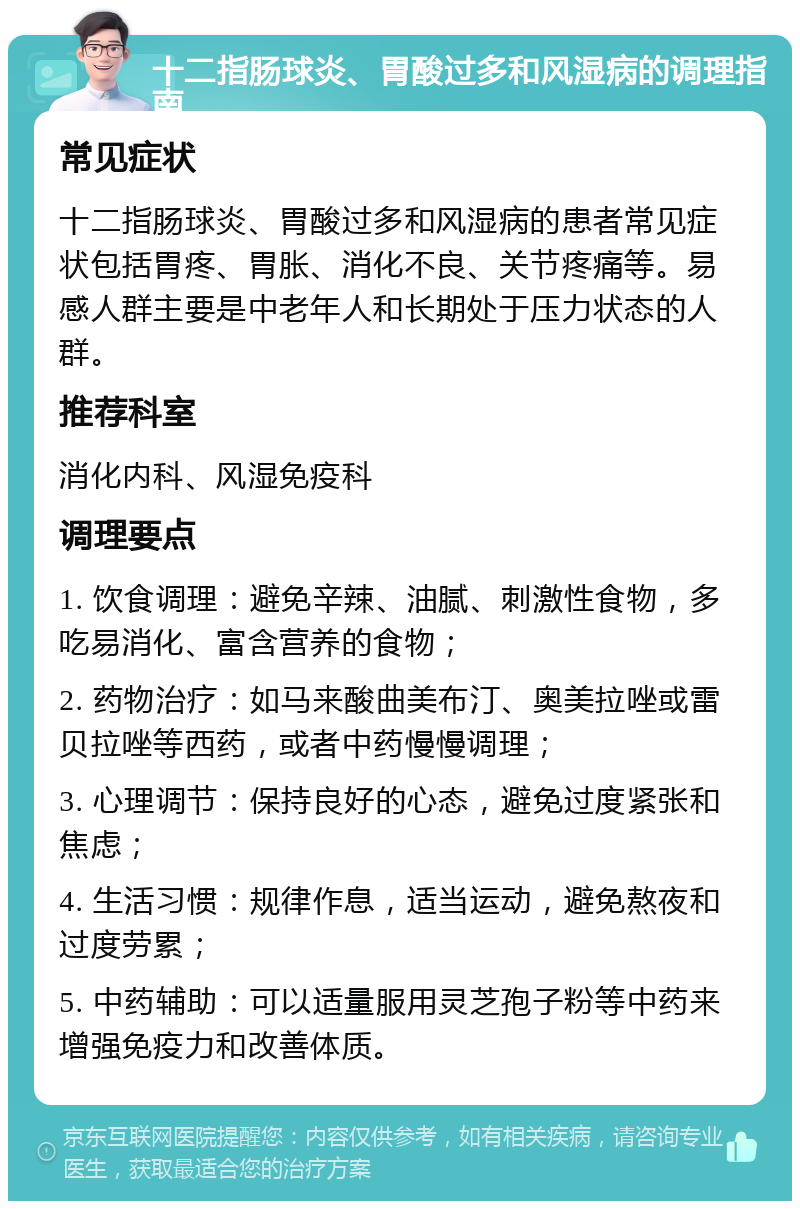 十二指肠球炎、胃酸过多和风湿病的调理指南 常见症状 十二指肠球炎、胃酸过多和风湿病的患者常见症状包括胃疼、胃胀、消化不良、关节疼痛等。易感人群主要是中老年人和长期处于压力状态的人群。 推荐科室 消化内科、风湿免疫科 调理要点 1. 饮食调理：避免辛辣、油腻、刺激性食物，多吃易消化、富含营养的食物； 2. 药物治疗：如马来酸曲美布汀、奥美拉唑或雷贝拉唑等西药，或者中药慢慢调理； 3. 心理调节：保持良好的心态，避免过度紧张和焦虑； 4. 生活习惯：规律作息，适当运动，避免熬夜和过度劳累； 5. 中药辅助：可以适量服用灵芝孢子粉等中药来增强免疫力和改善体质。