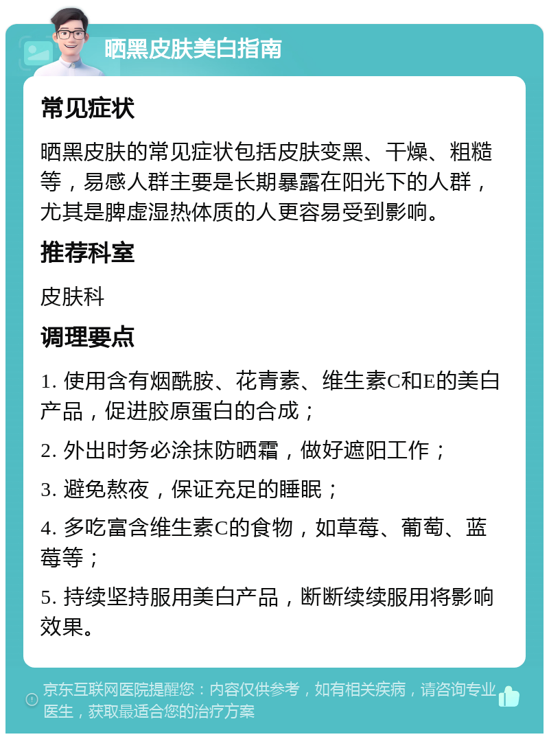 晒黑皮肤美白指南 常见症状 晒黑皮肤的常见症状包括皮肤变黑、干燥、粗糙等，易感人群主要是长期暴露在阳光下的人群，尤其是脾虚湿热体质的人更容易受到影响。 推荐科室 皮肤科 调理要点 1. 使用含有烟酰胺、花青素、维生素C和E的美白产品，促进胶原蛋白的合成； 2. 外出时务必涂抹防晒霜，做好遮阳工作； 3. 避免熬夜，保证充足的睡眠； 4. 多吃富含维生素C的食物，如草莓、葡萄、蓝莓等； 5. 持续坚持服用美白产品，断断续续服用将影响效果。