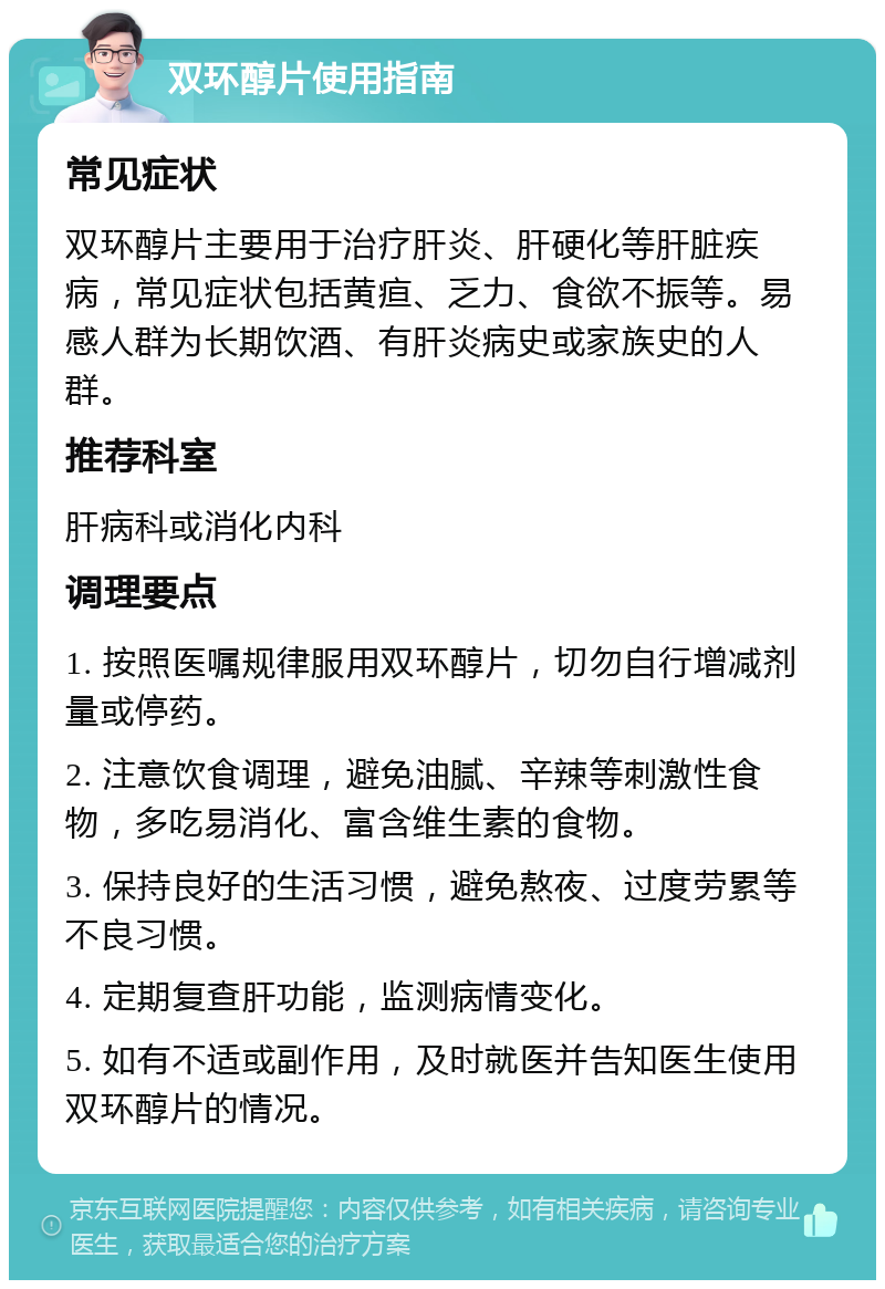 双环醇片使用指南 常见症状 双环醇片主要用于治疗肝炎、肝硬化等肝脏疾病，常见症状包括黄疸、乏力、食欲不振等。易感人群为长期饮酒、有肝炎病史或家族史的人群。 推荐科室 肝病科或消化内科 调理要点 1. 按照医嘱规律服用双环醇片，切勿自行增减剂量或停药。 2. 注意饮食调理，避免油腻、辛辣等刺激性食物，多吃易消化、富含维生素的食物。 3. 保持良好的生活习惯，避免熬夜、过度劳累等不良习惯。 4. 定期复查肝功能，监测病情变化。 5. 如有不适或副作用，及时就医并告知医生使用双环醇片的情况。