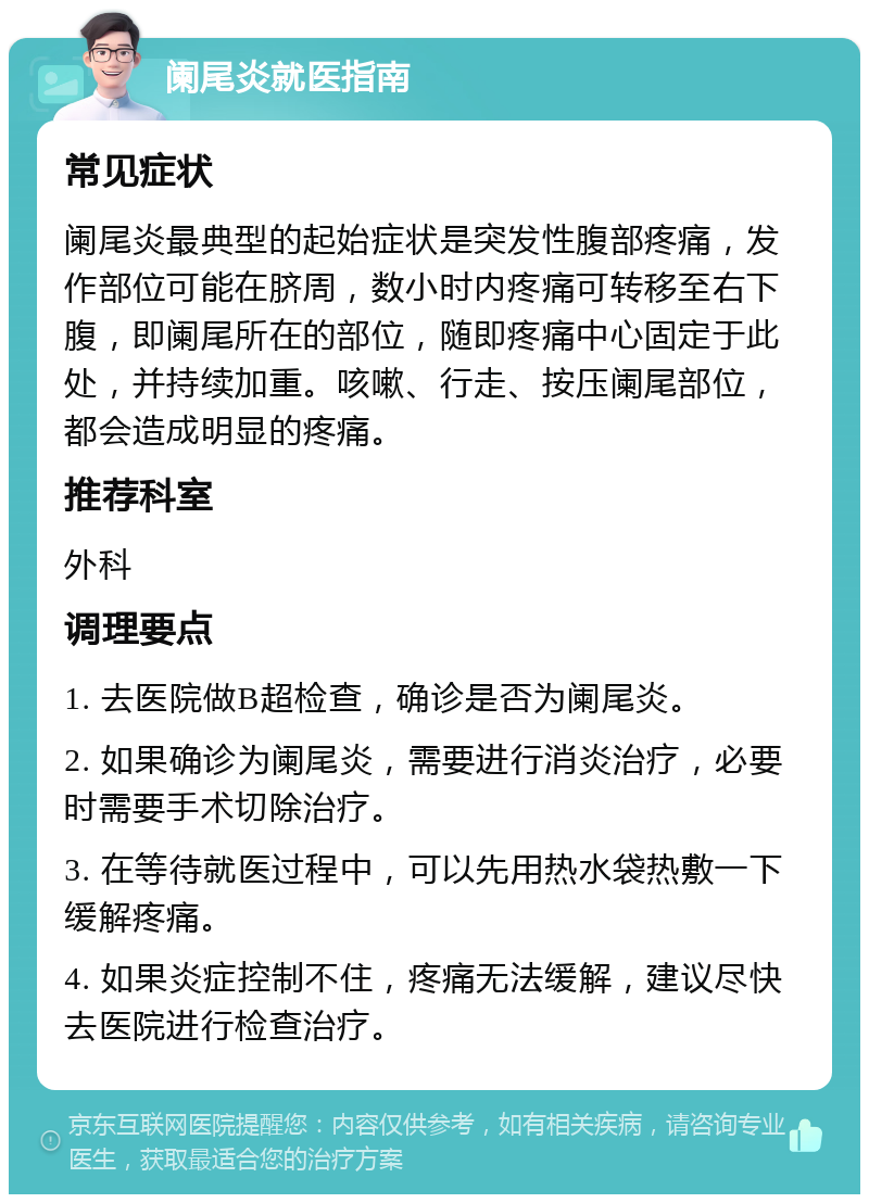 阑尾炎就医指南 常见症状 阑尾炎最典型的起始症状是突发性腹部疼痛，发作部位可能在脐周，数小时内疼痛可转移至右下腹，即阑尾所在的部位，随即疼痛中心固定于此处，并持续加重。咳嗽、行走、按压阑尾部位，都会造成明显的疼痛。 推荐科室 外科 调理要点 1. 去医院做B超检查，确诊是否为阑尾炎。 2. 如果确诊为阑尾炎，需要进行消炎治疗，必要时需要手术切除治疗。 3. 在等待就医过程中，可以先用热水袋热敷一下缓解疼痛。 4. 如果炎症控制不住，疼痛无法缓解，建议尽快去医院进行检查治疗。