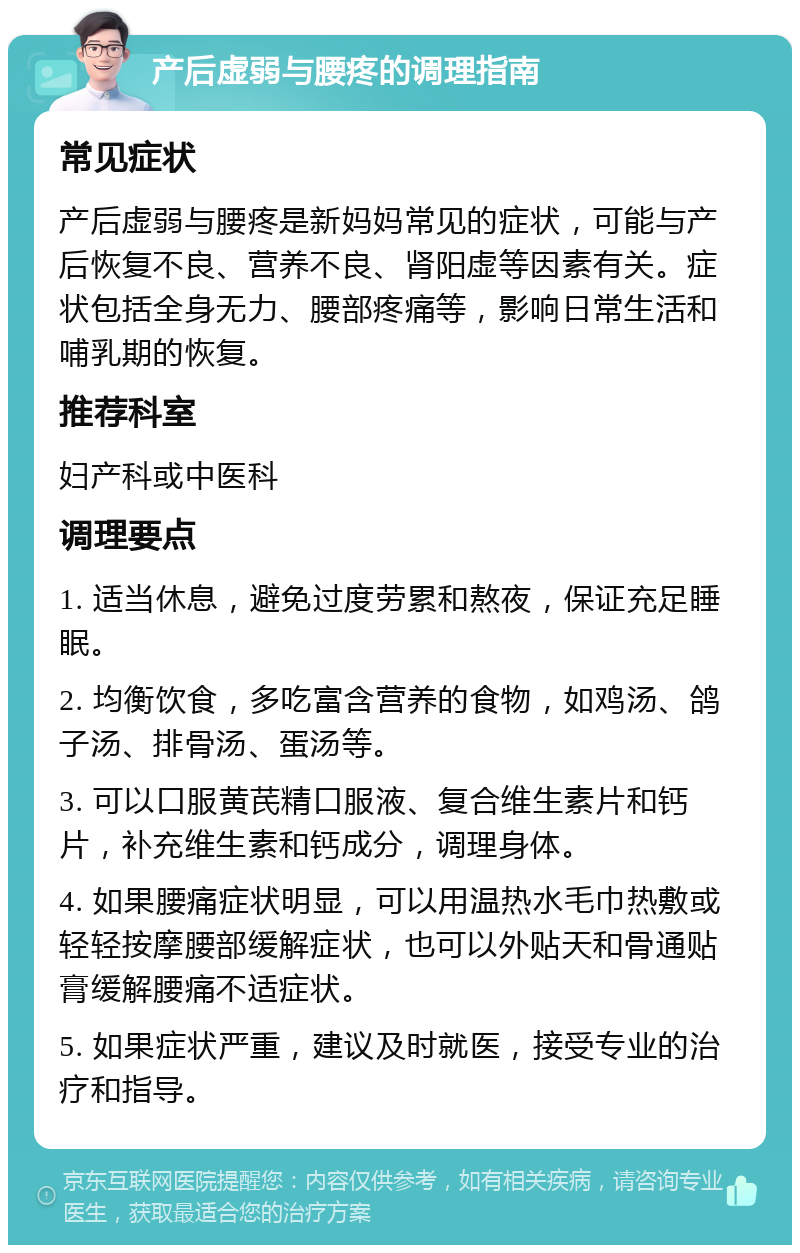 产后虚弱与腰疼的调理指南 常见症状 产后虚弱与腰疼是新妈妈常见的症状，可能与产后恢复不良、营养不良、肾阳虚等因素有关。症状包括全身无力、腰部疼痛等，影响日常生活和哺乳期的恢复。 推荐科室 妇产科或中医科 调理要点 1. 适当休息，避免过度劳累和熬夜，保证充足睡眠。 2. 均衡饮食，多吃富含营养的食物，如鸡汤、鸽子汤、排骨汤、蛋汤等。 3. 可以口服黄芪精口服液、复合维生素片和钙片，补充维生素和钙成分，调理身体。 4. 如果腰痛症状明显，可以用温热水毛巾热敷或轻轻按摩腰部缓解症状，也可以外贴天和骨通贴膏缓解腰痛不适症状。 5. 如果症状严重，建议及时就医，接受专业的治疗和指导。