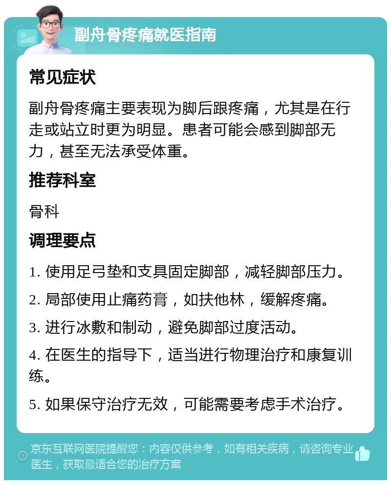 副舟骨疼痛就医指南 常见症状 副舟骨疼痛主要表现为脚后跟疼痛，尤其是在行走或站立时更为明显。患者可能会感到脚部无力，甚至无法承受体重。 推荐科室 骨科 调理要点 1. 使用足弓垫和支具固定脚部，减轻脚部压力。 2. 局部使用止痛药膏，如扶他林，缓解疼痛。 3. 进行冰敷和制动，避免脚部过度活动。 4. 在医生的指导下，适当进行物理治疗和康复训练。 5. 如果保守治疗无效，可能需要考虑手术治疗。