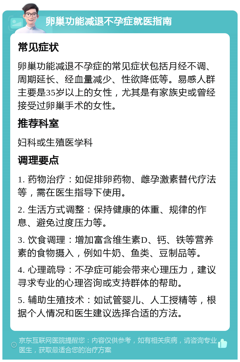 卵巢功能减退不孕症就医指南 常见症状 卵巢功能减退不孕症的常见症状包括月经不调、周期延长、经血量减少、性欲降低等。易感人群主要是35岁以上的女性，尤其是有家族史或曾经接受过卵巢手术的女性。 推荐科室 妇科或生殖医学科 调理要点 1. 药物治疗：如促排卵药物、雌孕激素替代疗法等，需在医生指导下使用。 2. 生活方式调整：保持健康的体重、规律的作息、避免过度压力等。 3. 饮食调理：增加富含维生素D、钙、铁等营养素的食物摄入，例如牛奶、鱼类、豆制品等。 4. 心理疏导：不孕症可能会带来心理压力，建议寻求专业的心理咨询或支持群体的帮助。 5. 辅助生殖技术：如试管婴儿、人工授精等，根据个人情况和医生建议选择合适的方法。