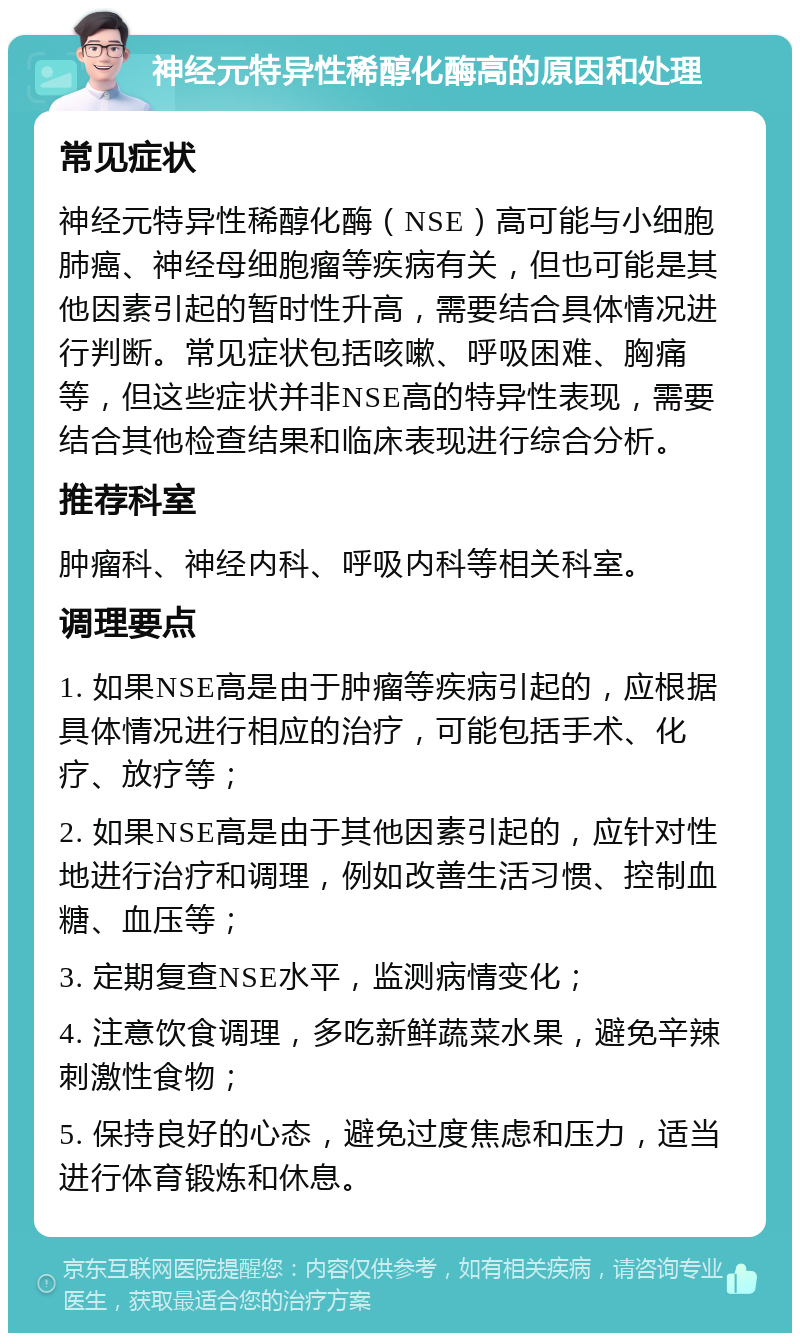 神经元特异性稀醇化酶高的原因和处理 常见症状 神经元特异性稀醇化酶（NSE）高可能与小细胞肺癌、神经母细胞瘤等疾病有关，但也可能是其他因素引起的暂时性升高，需要结合具体情况进行判断。常见症状包括咳嗽、呼吸困难、胸痛等，但这些症状并非NSE高的特异性表现，需要结合其他检查结果和临床表现进行综合分析。 推荐科室 肿瘤科、神经内科、呼吸内科等相关科室。 调理要点 1. 如果NSE高是由于肿瘤等疾病引起的，应根据具体情况进行相应的治疗，可能包括手术、化疗、放疗等； 2. 如果NSE高是由于其他因素引起的，应针对性地进行治疗和调理，例如改善生活习惯、控制血糖、血压等； 3. 定期复查NSE水平，监测病情变化； 4. 注意饮食调理，多吃新鲜蔬菜水果，避免辛辣刺激性食物； 5. 保持良好的心态，避免过度焦虑和压力，适当进行体育锻炼和休息。