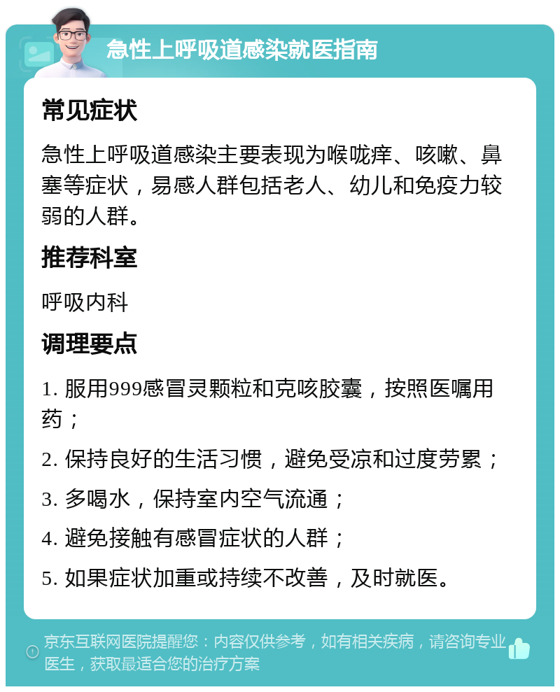 急性上呼吸道感染就医指南 常见症状 急性上呼吸道感染主要表现为喉咙痒、咳嗽、鼻塞等症状，易感人群包括老人、幼儿和免疫力较弱的人群。 推荐科室 呼吸内科 调理要点 1. 服用999感冒灵颗粒和克咳胶囊，按照医嘱用药； 2. 保持良好的生活习惯，避免受凉和过度劳累； 3. 多喝水，保持室内空气流通； 4. 避免接触有感冒症状的人群； 5. 如果症状加重或持续不改善，及时就医。