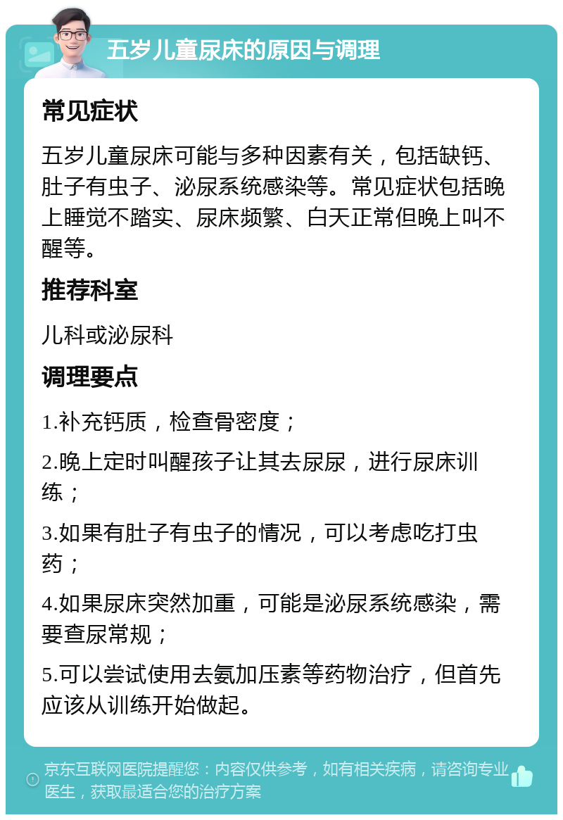 五岁儿童尿床的原因与调理 常见症状 五岁儿童尿床可能与多种因素有关，包括缺钙、肚子有虫子、泌尿系统感染等。常见症状包括晚上睡觉不踏实、尿床频繁、白天正常但晚上叫不醒等。 推荐科室 儿科或泌尿科 调理要点 1.补充钙质，检查骨密度； 2.晚上定时叫醒孩子让其去尿尿，进行尿床训练； 3.如果有肚子有虫子的情况，可以考虑吃打虫药； 4.如果尿床突然加重，可能是泌尿系统感染，需要查尿常规； 5.可以尝试使用去氨加压素等药物治疗，但首先应该从训练开始做起。