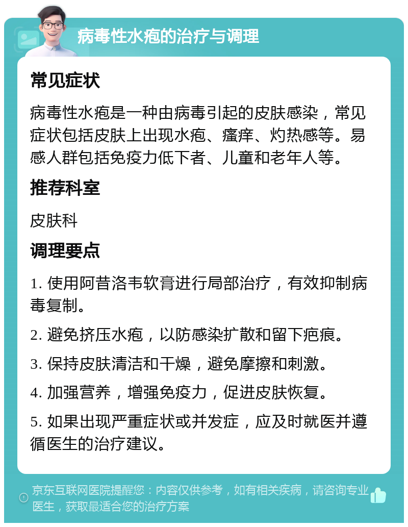 病毒性水疱的治疗与调理 常见症状 病毒性水疱是一种由病毒引起的皮肤感染，常见症状包括皮肤上出现水疱、瘙痒、灼热感等。易感人群包括免疫力低下者、儿童和老年人等。 推荐科室 皮肤科 调理要点 1. 使用阿昔洛韦软膏进行局部治疗，有效抑制病毒复制。 2. 避免挤压水疱，以防感染扩散和留下疤痕。 3. 保持皮肤清洁和干燥，避免摩擦和刺激。 4. 加强营养，增强免疫力，促进皮肤恢复。 5. 如果出现严重症状或并发症，应及时就医并遵循医生的治疗建议。