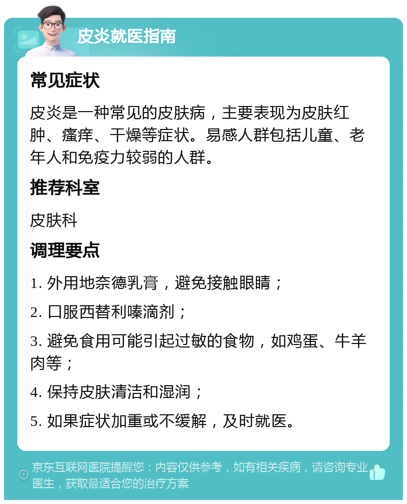 皮炎就医指南 常见症状 皮炎是一种常见的皮肤病，主要表现为皮肤红肿、瘙痒、干燥等症状。易感人群包括儿童、老年人和免疫力较弱的人群。 推荐科室 皮肤科 调理要点 1. 外用地奈德乳膏，避免接触眼睛； 2. 口服西替利嗪滴剂； 3. 避免食用可能引起过敏的食物，如鸡蛋、牛羊肉等； 4. 保持皮肤清洁和湿润； 5. 如果症状加重或不缓解，及时就医。