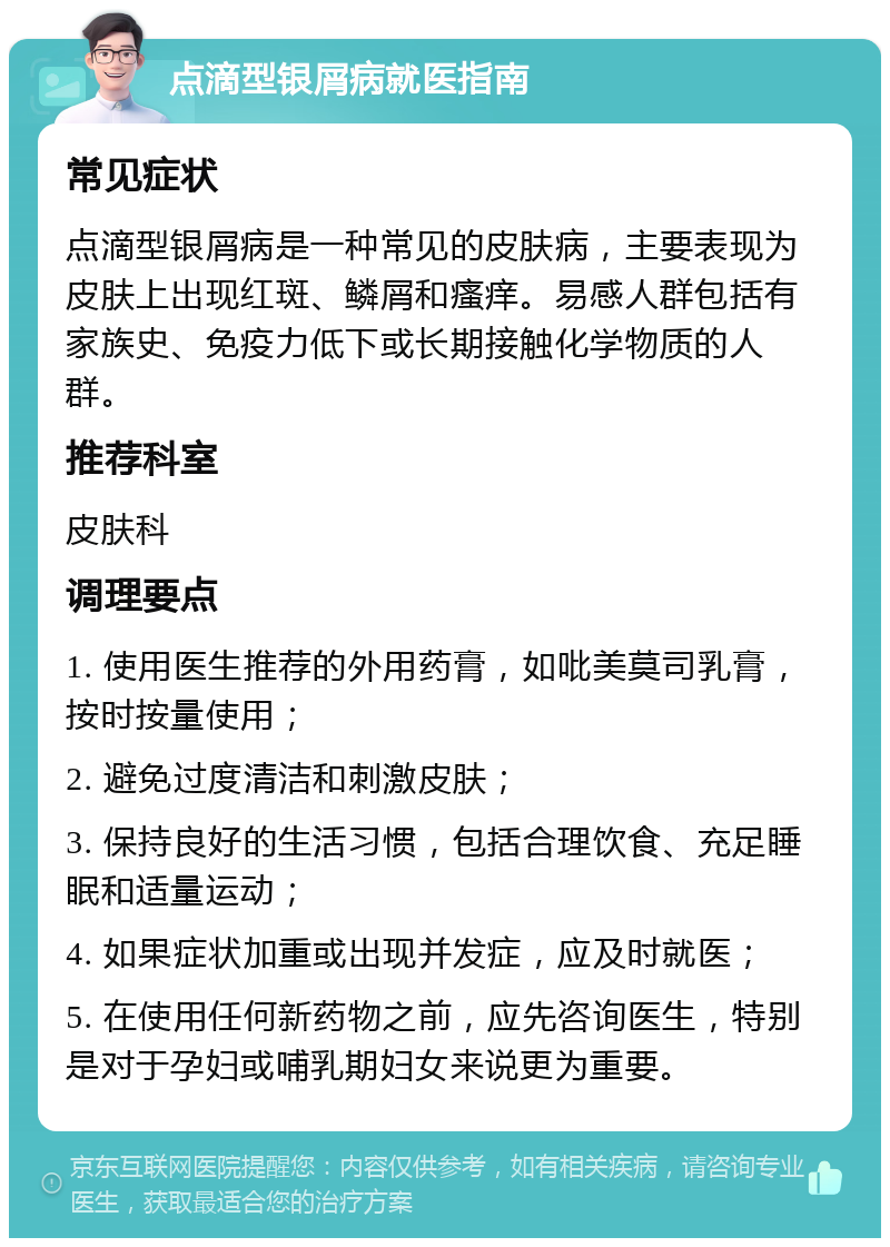 点滴型银屑病就医指南 常见症状 点滴型银屑病是一种常见的皮肤病，主要表现为皮肤上出现红斑、鳞屑和瘙痒。易感人群包括有家族史、免疫力低下或长期接触化学物质的人群。 推荐科室 皮肤科 调理要点 1. 使用医生推荐的外用药膏，如吡美莫司乳膏，按时按量使用； 2. 避免过度清洁和刺激皮肤； 3. 保持良好的生活习惯，包括合理饮食、充足睡眠和适量运动； 4. 如果症状加重或出现并发症，应及时就医； 5. 在使用任何新药物之前，应先咨询医生，特别是对于孕妇或哺乳期妇女来说更为重要。