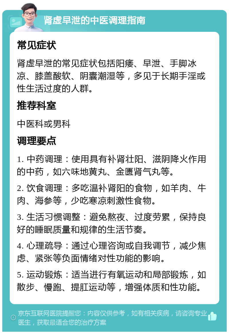 肾虚早泄的中医调理指南 常见症状 肾虚早泄的常见症状包括阳痿、早泄、手脚冰凉、膝盖酸软、阴囊潮湿等，多见于长期手淫或性生活过度的人群。 推荐科室 中医科或男科 调理要点 1. 中药调理：使用具有补肾壮阳、滋阴降火作用的中药，如六味地黄丸、金匮肾气丸等。 2. 饮食调理：多吃温补肾阳的食物，如羊肉、牛肉、海参等，少吃寒凉刺激性食物。 3. 生活习惯调整：避免熬夜、过度劳累，保持良好的睡眠质量和规律的生活节奏。 4. 心理疏导：通过心理咨询或自我调节，减少焦虑、紧张等负面情绪对性功能的影响。 5. 运动锻炼：适当进行有氧运动和局部锻炼，如散步、慢跑、提肛运动等，增强体质和性功能。