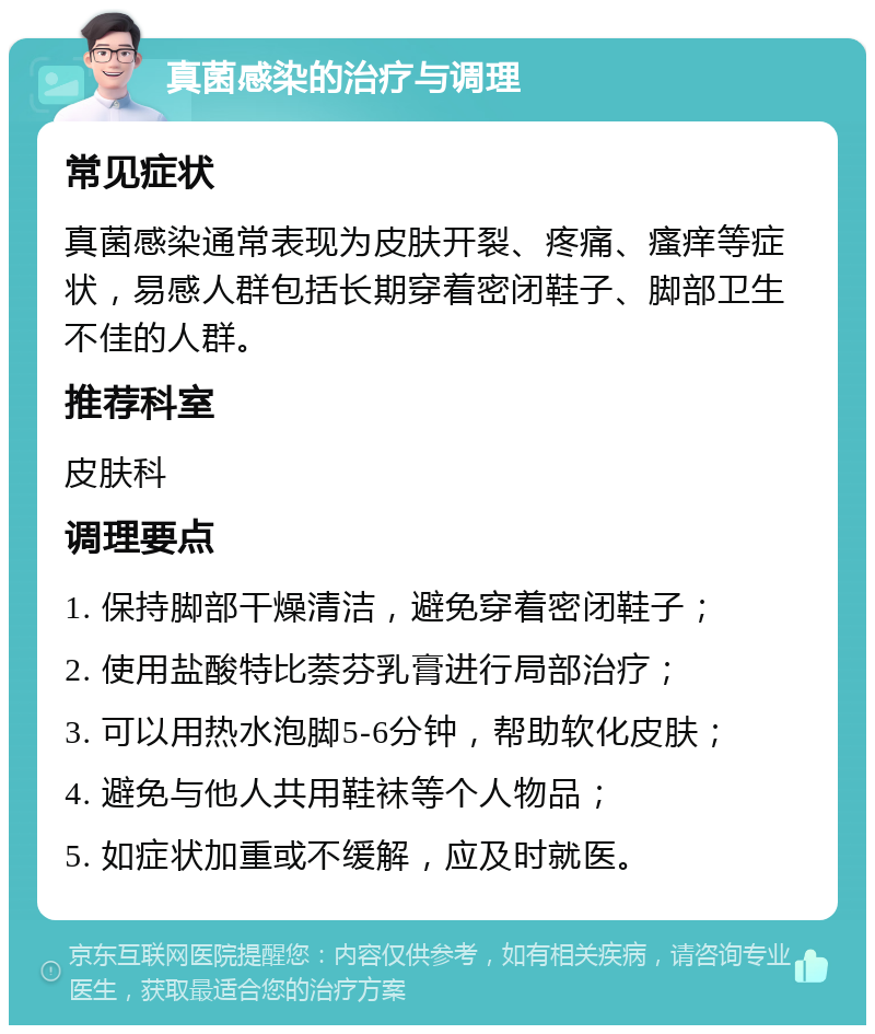 真菌感染的治疗与调理 常见症状 真菌感染通常表现为皮肤开裂、疼痛、瘙痒等症状，易感人群包括长期穿着密闭鞋子、脚部卫生不佳的人群。 推荐科室 皮肤科 调理要点 1. 保持脚部干燥清洁，避免穿着密闭鞋子； 2. 使用盐酸特比萘芬乳膏进行局部治疗； 3. 可以用热水泡脚5-6分钟，帮助软化皮肤； 4. 避免与他人共用鞋袜等个人物品； 5. 如症状加重或不缓解，应及时就医。