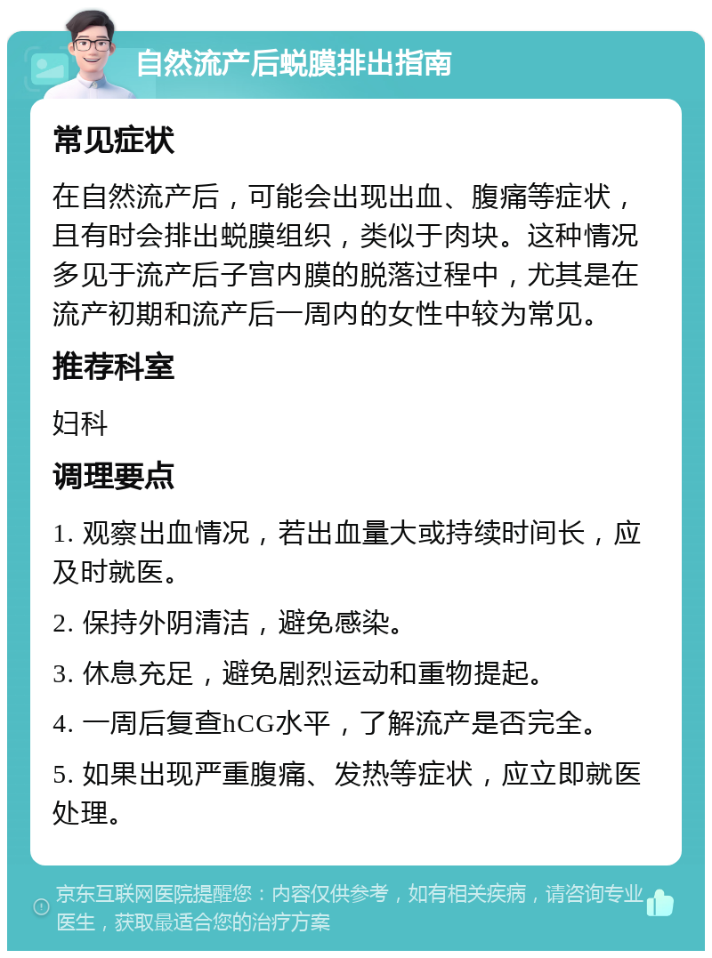 自然流产后蜕膜排出指南 常见症状 在自然流产后，可能会出现出血、腹痛等症状，且有时会排出蜕膜组织，类似于肉块。这种情况多见于流产后子宫内膜的脱落过程中，尤其是在流产初期和流产后一周内的女性中较为常见。 推荐科室 妇科 调理要点 1. 观察出血情况，若出血量大或持续时间长，应及时就医。 2. 保持外阴清洁，避免感染。 3. 休息充足，避免剧烈运动和重物提起。 4. 一周后复查hCG水平，了解流产是否完全。 5. 如果出现严重腹痛、发热等症状，应立即就医处理。