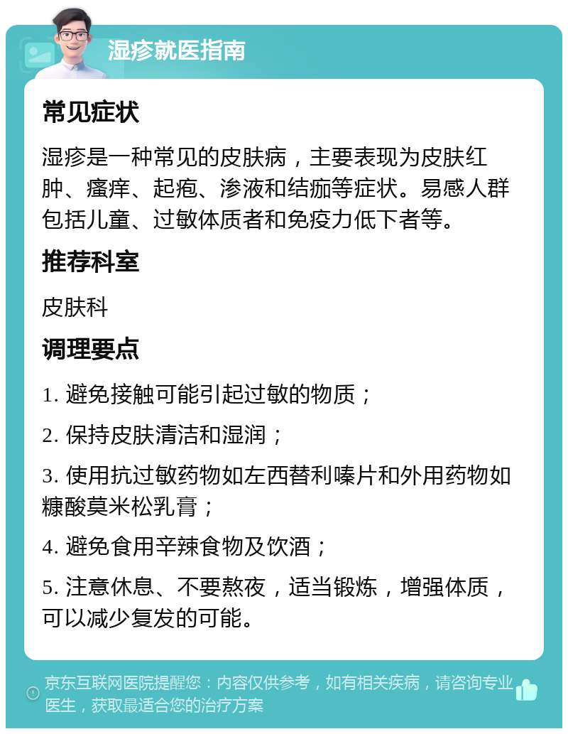 湿疹就医指南 常见症状 湿疹是一种常见的皮肤病，主要表现为皮肤红肿、瘙痒、起疱、渗液和结痂等症状。易感人群包括儿童、过敏体质者和免疫力低下者等。 推荐科室 皮肤科 调理要点 1. 避免接触可能引起过敏的物质； 2. 保持皮肤清洁和湿润； 3. 使用抗过敏药物如左西替利嗪片和外用药物如糠酸莫米松乳膏； 4. 避免食用辛辣食物及饮酒； 5. 注意休息、不要熬夜，适当锻炼，增强体质，可以减少复发的可能。