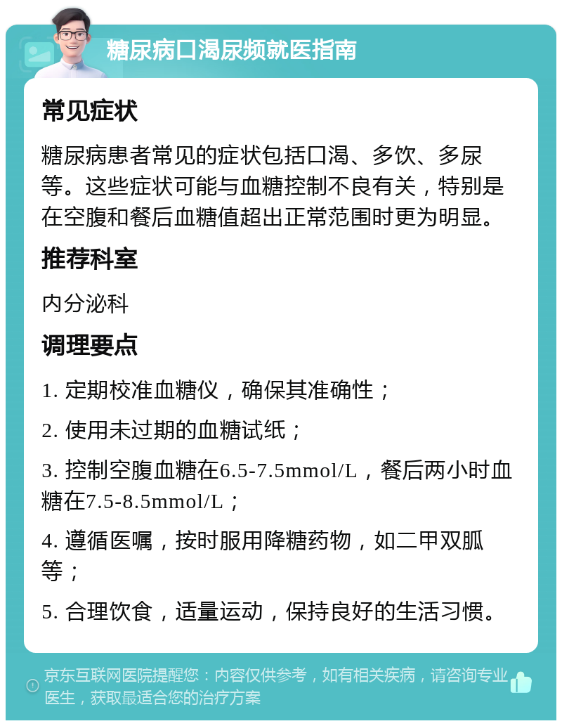 糖尿病口渴尿频就医指南 常见症状 糖尿病患者常见的症状包括口渴、多饮、多尿等。这些症状可能与血糖控制不良有关，特别是在空腹和餐后血糖值超出正常范围时更为明显。 推荐科室 内分泌科 调理要点 1. 定期校准血糖仪，确保其准确性； 2. 使用未过期的血糖试纸； 3. 控制空腹血糖在6.5-7.5mmol/L，餐后两小时血糖在7.5-8.5mmol/L； 4. 遵循医嘱，按时服用降糖药物，如二甲双胍等； 5. 合理饮食，适量运动，保持良好的生活习惯。